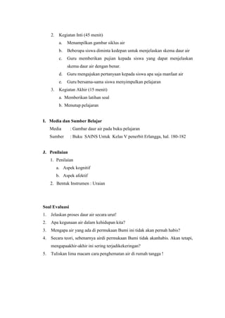 2. Kegiatan Inti (45 menit)
a. Menampilkan gambar siklus air
b. Beberapa siswa diminta kedepan untuk menjelaskan skema daur air
c. Guru memberikan pujian kepada siswa yang dapat menjelaskan
skema daur air dengan benar.
d. Guru mengajukan pertanyaan kepada siswa apa saja manfaat air
e. Guru bersama-sama siswa menyimpulkan pelajaran
3. Kegiatan Akhir (15 menit)
a. Memberikan latihan soal
b. Menutup pelajaran
I. Media dan Sumber Belajar
Media : Gambar daur air pada buku pelajaran
Sumber : Buku SAINS Untuk Kelas V penerbit Erlangga, hal. 180-182
J. Penilaian
1. Penilaian
a. Aspek kognitif
b. Aspek afektif
2. Bentuk Instrumen : Uraian
Soal Evaluasi
1. Jelaskan proses daur air secara urut!
2. Apa kegunaan air dalam kehidupan kita?
3. Mengapa air yang ada di permukaan Bumi ini tidak akan pernah habis?
4. Secara teori, sebenarnya airdi permukaan Bumi tidak akanhabis. Akan tetapi,
mengapaakhir-akhir ini sering terjadikekeringan?
5. Tuliskan lima macam cara penghematan air di rumah tangga !
 