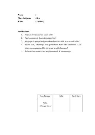 Nama :
Mata Pelajaran : IPA
Kelas : V (Lima)
Soal Evaluasi
1. Jelaskan proses daur air secara urut!
2. Apa kegunaan air dalam kehidupan kita?
3. Mengapa air yang ada di permukaan Bumi ini tidak akan pernah habis?
4. Secara teori, sebenarnya airdi permukaan Bumi tidak akanhabis. Akan
tetapi, mengapaakhir-akhir ini sering terjadikekeringan?
5. Tuliskan lima macam cara penghematan air di rumah tangga !
Hari/Tanggal Nilai Paraf Guru
Rabu,
27 April 2016
 