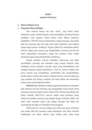 BAB II
KAJIAN PUSTAKA
A. Motivasi Belajar Siswa
1. Pengertian Motivasi Belajar
Kata motivasi berasal dari kata “motif”, yang berarti alasan
melakukan sesuatu, sebuah kekuatan yang menyebabkan seseorang bergerak
melakukan suatu kegiatan. Dalam Kamus Besar Bahasa Indonesia,
(Depdikbud, 1996:593) motivasi didefinisikan sebagai dorongan yang timbul
pada diri seseorang sadar atau tidak sadar untuk melakukan suatu tindakan
dengan tujuan tertentu. Sondang P. Siagian (2004:138), memberikan definisi
motivasi sebagai daya dorong yang mengakibatkan seseorang mau dan rela
untuk mengerahkan kemampuan, tenaga dan waktunya dalam rangka
pencapaian tujuan yang telah ditentukan sebelumnya.
Dengan demikian motivasi merupakan usaha-usaha yang dapat
menyebabkan seseorang atau kelompok orang tertentu bergerak untuk
melakukan sesuatu keinginan mencapai tujuan yang dikehendakinya atau
mendapat kepuasan dengan perbuatannya. Untuk itu, motivasi adalah suatu
proses internal yang mengaktifkan, membimbing, dan mempertahankan
perilaku dalam rentang waktu tertentu. Dengan kata lain, motivasi adalah apa
yang membuat kita berbuat, membuat kita tetap berbuat dan menentukan
kearena mana yang hendak kita perbuat.
Motivasi dapat dikatakan sebagai pengaruh kebutuhan dan keinginan
pada intensitas dan arah seseorang yang menggerakkan orang tersebut untuk
mencapai tujuan dari tingkat tertentu. Menurut Mc. Donald yang dikutip oleh
Oemar Hamalik (2002:1973), motivasi adalah suatu perubahan energi
didalam diri pribadi seseorang yang ditandai dengan timbulnya afektif, dan
reaksi untuk mencapai tujuan, juga sebagai dorongan dari dalam diri
seseorang dan dorongan ini merupakan motor penggerak.
Oleh karena itu, motivasi sebagai proses batin atau proses psikologis
yang terjadi pada diri seseorang sangat dipengaruhi oleh faktor eksternal
(lingkungan), dan faktor internal yang melekat pada setiap orang
 