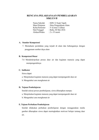 RENCANA PELAKSANAAN PEMBELAJARAN
SIKLUS II
Nama Sekolah : SDN 12 Suak Tapeh
Mata Pelajaran : Ilmu Pengetahuan Alam
Kelas/Semester : V (Lima) /2 (Dua)
Hari/Tanggal : Rabu, 04 Mei 2016
AlokasiWaktu : 2 x 35 menit
A. Standar Kompetensi
7. Memahami perubahan yang terjadi di alam dan hubungannya dengan
penggunaan sumber daya alam
B. Kompetensi Dasar
7.4 Mendeskripsikan proses daur air dan kegiatan manusia yang dapat
mempengaruhinya
C. Indikator
Siswa dapat:
a. Menjelaskan kegiatan manusia yang dapat mempengaruhi daur air
b. Mengetahui cara menghemat air
D. Tujuan Pembelajaran
Setelah selesai proses pembelajaran, siswa diharapkan mampu:
a. Menjelaskan kegiatan manusia yang dapat mempengaruhi daur air
b. Mengetahui cara menghemat air
E. Tujuan Perbaikan Pembelajaran
Setelah dilakukan perbaikan pembelajaran dengan menggunakan media
gambar diharapkan siswa dapat meningkatkan motivasi belajar tentang daur
air.
 
