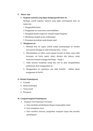 F. Materi Ajar
1. Kegiatan manusia yang dapat mempengaruhi daur air
Berbagai contoh kegiatan manusia yang dapat memengaruhi daur air
antara lain :
1. Penggundulan hutan
2. Penggunaan air secara boros atau berlebihan
3. Mengubah daerah resapan air menjadi tempat bangunan
4. Membuang sampah secara sembarangan
5. Penutupan permukaan tanah dengan aspal
2. Menghemat air
1. Menutup kran air segera setelah tempat penampungan air tersebut
terisi penuh sehingga air tidak terbuang cuma – Cuma.
2. Memanfaatkan air bekas cucian apapun kecuali air bekas yang sudah
tercampur zat kimia seperti sabun, deterjen dan lainnya, untuk
menyiram tanaman (mangga dan bunga – bunga ).
3. Tidak mencuci kendaraan setiap hari, hal itu akan mengakibatkan
pemborosan akan menggunakan air.
4. Menggunakan air seperlunya saja tidak berlebih – lebihan dalam
penggunaan air bersih.
G. Metode Pembelajaran
a. Ceramah
b. Diskusi kelompok
c. Tanya jawab
d. Penugasan
H. Langkah-langkah Pembelajaran
1. Kegiatan Awal/Apersepsi (10 menit)
a. Guru membuka pembelajaran dengan mengucapkan salam
b. Guru mengabsen siswa
c. Guru memberi motivasi, pengarahan mengenai tujuan dan prosedur
pembelajaran
 