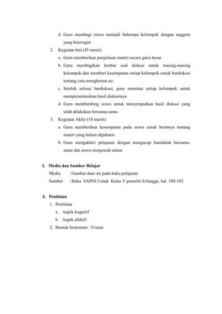 d. Guru membagi siswa menjadi beberapa kelompok dengan anggota
yang heterogen
2. Kegiatan Inti (45 menit)
a. Guru memberikan penjelasan materi secara garis besar
b. Guru membagikan lembar soal diskusi untuk masing-masing
kelompok dan memberi kesempatan setiap kelompok untuk berdiskusi
tentang cara menghemat air.
c. Setelah selesai berdiskusi, guru meminta setiap kelompok untuk
mempresentasikan hasil diskusinya
d. Guru membimbing siswa untuk menyimpulkan hasil diskusi yang
telah dilakukan bersama-sama
3. Kegiatan Akhir (10 menit)
a. Guru memberikan kesempatan pada siswa untuk bertanya tentang
materi yang belum dipahami
b. Guru mengakhiri pelajaran dengan mengucap hamdalah bersama-
sama dan siswa menjawab salam
I. Media dan Sumber Belajar
Media : Gambar daur air pada buku pelajaran
Sumber : Buku SAINS Untuk Kelas V penerbit Erlangga, hal. 180-182
J. Penilaian
1. Penilaian
a. Aspek kognitif
b. Aspek afektif
2. Bentuk Instrumen : Uraian
 