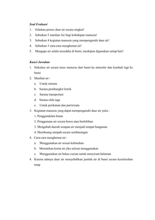 Soal Evaluasi
1. Jelaskan proses daur air secara singkat!
2. Sebutkan 5 manfaat Air bagi kehidupan manusia!
3. Sebutkan 4 kegiatan manusia yang mempengaruhi daur air!
4. Sebutkan 3 cara-cara menghemat air!
5. Mengapa air selalu terseddia di bumi, meskipun digunakan setiap hari!
Kunci Jawaban
1. Sirkulasi air secara terus menerus dari bumi ke atmosfer dan kembali lagi ke
bumi
2. Manfaat air :
a. Untuk minum
b. Sarana pembangkit listrik
c. Sarana transportasi
d. Sarana olah raga
e. Untuk perikanan dan pariwisata
3. Kegiatan manusia yang dapat mempengaruhi daur air yaitu :
1. Penggundulan hutan
2. Penggunaan air secara boros atau berlebihan
3. Mengubah daerah resapan air menjadi tempat bangunan
4. Membuang sampah secara sembarangan
4. Cara-cara menghemat air :
a. Menggunakan air sesuai kebutuhan
b. Mematikan keran air jika selesai menggunakan
c. Menggunakan air bekas cucian untuk menyiram halaman
4. Karena adanya daur air menyebabkan jumlah air di bumi secara keseluruhan
tetap
 