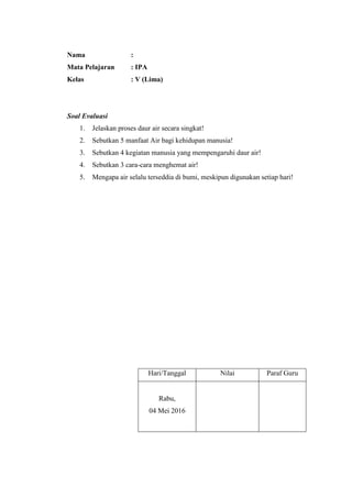 Nama :
Mata Pelajaran : IPA
Kelas : V (Lima)
Soal Evaluasi
1. Jelaskan proses daur air secara singkat!
2. Sebutkan 5 manfaat Air bagi kehidupan manusia!
3. Sebutkan 4 kegiatan manusia yang mempengaruhi daur air!
4. Sebutkan 3 cara-cara menghemat air!
5. Mengapa air selalu terseddia di bumi, meskipun digunakan setiap hari!
Hari/Tanggal Nilai Paraf Guru
Rabu,
04 Mei 2016
 