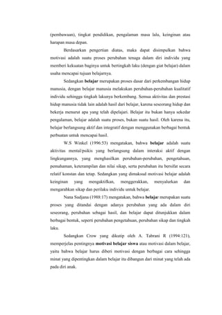 (pembawaan), tingkat pendidikan, pengalaman masa lalu, keinginan atau
harapan masa depan.
Berdasarkan pengertian diatas, maka dapat disimpulkan bahwa
motivasi adalah suatu proses perubahan tenaga dalam diri individu yang
memberi kekuatan baginya untuk bertingkah laku (dengan giat belajar) dalam
usaha mencapai tujuan belajarnya.
Sedangkan belajar merupakan proses dasar dari perkembangan hidup
manusia, dengan belajar manusia melakukan perubahan-perubahan kualitatif
individu sehingga tingkah lakunya berkembang. Semua aktivitas dan prestasi
hidup manusia tidak lain adalah hasil dari belajar, karena seseorang hidup dan
bekerja menurut apa yang telah dipelajari. Belajar itu bukan hanya sekedar
pengalaman, belajar adalah suatu proses, bukan suatu hasil. Oleh karena itu,
belajar berlangsung aktif dan integratif dengan menggunakan berbagai bentuk
perbuatan untuk mencapai hasil.
W.S Winkel (1996:53) mengatakan, bahwa belajar adalah suatu
aktivitas mental/psikis yang berlangsung dalam interaksi aktif dengan
lingkungannya, yang menghasilkan perubahan-perubahan, pengetahuan,
pemahaman, keterampilan dan nilai sikap, serta perubahan itu bersifat secara
relatif konstan dan tetap. Sedangkan yang dimaksud motivasi belajar adalah
keinginan yang mengaktifkan, menggerakkan, menyalurkan dan
mengarahkan sikap dan perilaku individu untuk belajar.
Nana Sudjana (1988:17) mengatakan, bahwa belajar merupakan suatu
proses yang ditandai dengan adanya perubahan yang ada dalam diri
seseorang, perubahan sebagai hasil, dan belajar dapat ditunjukkan dalam
berbagai bentuk, seperti perubahan pengetahuan, perubahan sikap dan tingkah
laku.
Sedangkan Crow yang dikutip oleh A. Tabrani R (1994:121),
memperjelas pentingnya motivasi belajar siswa atau motivasi dalam belajar,
yaitu bahwa belajar harus diberi motivasi dengan berbagai cara sehingga
minat yang dipentingkan dalam belajar itu dibangun dari minat yang telah ada
pada diri anak.
 