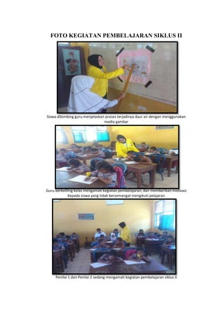 FOTO KEGIATAN PEMBELAJARAN SIKLUS II
Siswa dibimbing guru menjelaskan proses terjadinya daur air dengan menggunakan
media gambar
Guru berkeliling kelas mengamati kegiatan pembelajaran, dan memberikan motivasi
kepada siswa yang tidak bersemangat mengikuti pelajaran
Penilai 1 dan Penilai 2 sedang mengamati kegiatan pembelajaran siklus II
 