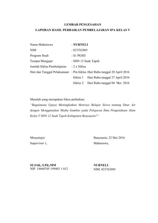 LEMBAR PENGESAHAN
LAPORAN HASIL PERBAIKAN PEMBELAJARAN IPA KELAS V
Nama Mahasiswa : NURNELI
NIM : 823762805
Program Studi : S1 PGSD
Tempat Mengajar : SDN 12 Suak Tapeh
Jumlah Siklus Pembelajaran : 2 x Siklus
Hari dan Tanggal Pelaksanaan : Pra Siklus Hari Rabu tanggal 20 April 2016
Siklus 1 Hari Rabu tanggal 27 April 2016
Siklus 2 Hari Rabu tanggal 04 Mei 2016
Masalah yang merupakan fokus perbaikan:
“Bagaimana Upaya Meningkatkan Motivasi Belajar Siswa tentang Daur Air
dengan Menggunakan Media Gambar pada Pelajaran Ilmu Pengetahuan Alam
Kelas V SDN 12 Suak Tapeh Kabupaten Banyuasin?”
Menyetujui
Supervisor 1,
SUJAK, S.Pd.,MM
NIP. 19660705 199403 1 012
Banyuasin, 22 Mei 2016
Mahasiswa,
NURNELI
NIM. 823762805
 
