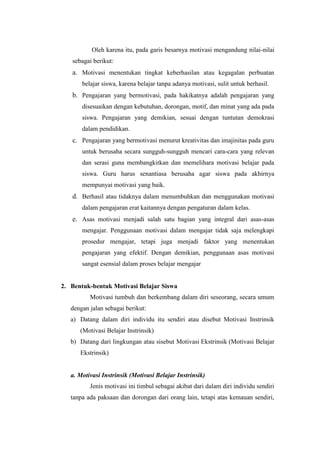 Oleh karena itu, pada garis besarnya motivasi mengandung nilai-nilai
sebagai berikut:
a. Motivasi menentukan tingkat keberhasilan atau kegagalan perbuatan
belajar siswa, karena belajar tanpa adanya motivasi, sulit untuk berhasil.
b. Pengajaran yang bermotivasi, pada hakikatnya adalah pengajaran yang
disesuaikan dengan kebutuhan, dorongan, motif, dan minat yang ada pada
siswa. Pengajaran yang demikian, sesuai dengan tuntutan demokrasi
dalam pendidikan.
c. Pengajaran yang bermotivasi menurut kreativitas dan imajinitas pada guru
untuk berusaha secara sungguh-sungguh mencari cara-cara yang relevan
dan serasi guna membangkitkan dan memelihara motivasi belajar pada
siswa. Guru harus senantiasa berusaha agar siswa pada akhirnya
mempunyai motivasi yang baik.
d. Berhasil atau tidaknya dalam menumbuhkan dan menggunakan motivasi
dalam pengajaran erat kaitannya dengan pengaturan dalam kelas.
e. Asas motivasi menjadi salah satu bagian yang integral dari asas-asas
mengajar. Penggunaan motivasi dalam mengajar tidak saja melengkapi
prosedur mengajar, tetapi juga menjadi faktor yang menentukan
pengajaran yang efektif. Dengan demikian, penggunaan asas motivasi
sangat esensial dalam proses belajar mengajar
2. Bentuk-bentuk Motivasi Belajar Siswa
Motivasi tumbuh dan berkembang dalam diri seseorang, secara umum
dengan jalan sebagai berikut:
a) Datang dalam diri individu itu sendiri atau disebut Motivasi Instrinsik
(Motivasi Belajar Instrinsik)
b) Datang dari lingkungan atau sisebut Motivasi Ekstrinsik (Motivasi Belajar
Ekstrinsik)
a. Motivasi Instrinsik (Motivasi Belajar Instrinsik)
Jenis motivasi ini timbul sebagai akibat dari dalam diri individu sendiri
tanpa ada paksaan dan dorongan dari orang lain, tetapi atas kemauan sendiri,
 