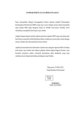 LEMBAR PERNYATAAN BEBAS PLAGIAT
Saya menyatakan dengan sesungguhnya bahwa laporan praktek Pemantapan
Kemampuan Profesional (PKP) yang saya susun sebagai syarat untuk memenuhi
mata kuliah PKP pada Program Studi S1 PGSD Universitas Terbuka (UT)
seluruhnya merupakan hasil karya saya sendiri.
Adapun bagian-bagian tertentu dalam penulisan laporan PKP yang saya kutip dari
hasil karya orang lain telah dituliskan dalam sumbernya secara jelas sesuai dengan
norma, kaidah, dan etika penulisan karya ilmiah.
Apabila di kemudian hari ditemukan seluruh atau sebagian laporan PKP ini bukan
hasil karya saya sendiri atau adanya plagiasi dalam bagian-bagian tertentu, saya
bersedia menerima sanksi, termasuk pencabutan gelar akademik yang saya
sandang sesuai dengan perundang-undangan yang berlaku.
Banyuasin, 22 Mei 2015
Yang Membuat Pernyataan
NURNELI
NIM. 823762805
Materai
6.000
 