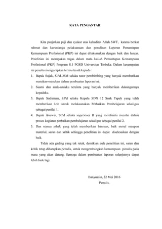 KATA PENGANTAR
Kita panjatkan puji dan syukur atas kehadirat Allah SWT, karena berkat
rahmat dan karunianya pelaksanaan dan penulisan Laporan Pemantapan
Kemampuan Profesional (PKP) ini dapat dilaksanakan dengan baik dan lancar.
Penelitian ini merupakan tugas dalam mata kuliah Pemantapan Kemampuan
Profesional (PKP) Program S.1 PGSD Universitas Terbuka. Dalam kesempatan
ini penulis mengucapkan terima kasih kepada :
1. Bapak Sujak, S.Pd.,MM selaku tutor pembimbing yang banyak memberikan
masukan-masukan dalam pembuatan laporan ini.
2. Suami dan anak-anakku tercinta yang banyak memberikan dukungannya
kepadaku.
3. Bapak Sudirman, S.Pd selaku Kepala SDN 12 Suak Tapeh yang telah
memberikan Izin untuk melaksanakan Perbaikan Pembelajaran sekaligus
sebagai penilai 1.
4. Bapak Anuwin, S.Pd selaku supervisor II yang membantu menilai dalam
proses kegiatan perbaikan pembelajaran sekaligus sebagai penilai 2.
5. Dan semua pihak yang telah memberikan bantuan, baik moral maupun
material, saran dan kritik sehingga penelitian ini dapat diselesaikan dengan
baik.
Tidak ada gading yang tak retak, demikian pula penelitian ini, saran dan
kritik tetap diharapkan penulis, untuk mengembangkan kemampuan penulis pada
masa yang akan datang. Semoga dalam pembuatan laporan selanjutnya dapat
lebih baik lagi.
Banyuasin, 22 Mei 2016
Penulis,
 