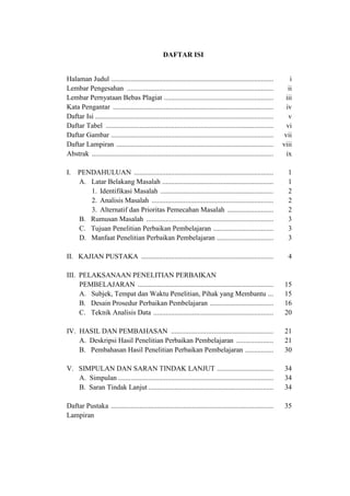 DAFTAR ISI
Halaman Judul ............................................................................................ i
Lembar Pengesahan ................................................................................... ii
Lembar Pernyataan Bebas Plagiat .............................................................. iii
Kata Pengantar ........................................................................................... iv
Daftar Isi ..................................................................................................... v
Daftar Tabel ............................................................................................... vi
Daftar Gambar ............................................................................................ vii
Daftar Lampiran ......................................................................................... viii
Abstrak ....................................................................................................... ix
I. PENDAHULUAN ............................................................................... 1
A. Latar Belakang Masalah ............................................................... 1
1. Identifikasi Masalah ................................................................ 2
2. Analisis Masalah ..................................................................... 2
3. Alternatif dan Prioritas Pemecahan Masalah .......................... 2
B. Rumusan Masalah ........................................................................ 3
C. Tujuan Penelitian Perbaikan Pembelajaran .................................. 3
D. Manfaat Penelitian Perbaikan Pembelajaran ................................ 3
II. KAJIAN PUSTAKA ........................................................................... 4
III. PELAKSANAAN PENELITIAN PERBAIKAN
PEMBELAJARAN ............................................................................. 15
A. Subjek, Tempat dan Waktu Penelitian, Pihak yang Membantu ... 15
B. Desain Prosedur Perbaikan Pembelajaran .................................... 16
C. Teknik Analisis Data .................................................................... 20
IV. HASIL DAN PEMBAHASAN .......................................................... 21
A. Deskripsi Hasil Penelitian Perbaikan Pembelajaran ..................... 21
B. Pembahasan Hasil Penelitian Perbaikan Pembelajaran ................ 30
V. SIMPULAN DAN SARAN TINDAK LANJUT ................................ 34
A. Simpulan ........................................................................................ 34
B. Saran Tindak Lanjut....................................................................... 34
Daftar Pustaka ............................................................................................ 35
Lampiran
 
