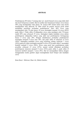 ABSTRAK
Pembelajaran IPA kelas V tentang daur air, masih banyak siswa yang tidak aktif
dan hasil belajarnya rendah. Hal ini terlihat dari ketuntasan belajar siswa hanya
40% yang mendapatkan nilai diatas 70, sisanya 60% belum tuntas atau masih
mendapatkan nilai dibawah 70. Oleh sebab itu penulis merasa perlu untuk
melakukan penelitian perbaikan pembelajaran. Dari 40% siswa yang
mendapatkan nilai 70 atau hanya 10 siswa meningkat menjadi 16 siswa (64%)
pada siklus I. Pada siklus II didapatkan siswa yang mendapat nilai 70 keatas
sudah 88% atau sebanyak 25 siswa. Sedangkan tingkat keaktifan siswa dalam
pembelajaran didapatkan bahwa yang aktif saat pembelajaran berlangsung
hanya 5 siswa atau 20%. Dengan diadakannya perbaikan pembelajaran
meningkat menjadi 9 siswa atau 36%, dan pada siklus II sebanyak 14 siswa
(56%). Sedangkan keaktifan siswa yang tergolong sedang sebanyak 7 siswa
(28%) pada pra siklus meningkat menjadi 8 siswa (32%) pada siklus I, meningkat
kembali menjadi 9 siswa (36%). Siswa yang pasif saat pembelajaran pada
prasiklus sebanyak 13 siswa (52%), namun setelah dilakukan perbaikan
pembelajaran menurun menjadi 8 siswa (32%) pada siklus I, pada siklus II
menurun kembali menjadi 2 siswa (8%). Hal ini menunjukkan bahwa dengan
menggunakan media gambar dapat meningkatkan hasil belajar dan keaktifan
siswa.
Kata Kunci : Motivasi, Daur Air, Media Gambar.
 