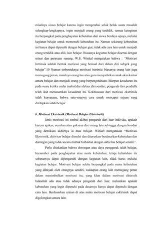 misalnya siswa belajar karena ingin mengetahui seluk beluk suatu masalah
selengkap-lengkapnya, ingin menjadi orang yang terdidik, semua keinginan
itu berpangkal pada penghayatan kebutuhan dari siswa berdaya upaya, melalui
kegiatan belajar untuk memenuhi kebutuhan itu. Namun sekarang kebutuhan
ini hanya dapat dipenuhi dengan belajar giat, tidak ada cara lain untuk menjadi
orang terdidik atau ahli, lain belajar. Biasanya kegiatan belajar disertai dengan
minat dan perasaan senang. W.S. Winkel mengatakan bahwa : “Motivasi
Intrinsik adalah bentuk motivasi yang berasal dari dalam diri subyek yang
belajar”.10 Namun terbentuknya motivasi intrinsic biasanya orang lain juga
memegang peran, misalnya orang tua atau guru menyadarkan anak akan kaitan
antara belajar dan menjadi orang yang berpengetahuan. Biarpun kesadaran itu
pada suatu ketika mulai timbul dari dalam diri sendiri, pengaruh dari pendidik
telah ikut menanamkan kesadaran itu. Kekhususan dari motivasi ekstrinsik
ialah kenyataan, bahwa satu-satunya cara untuk mencapai tujuan yang
ditetapkan ialah belajar.
b. Motivasi Ekstrinsik (Motivasi Belajar Ekstrinsik)
Jenis motivasi ini timbul akibat pengaruh dari luar individu, apakah
karena ajakan, suruhan atau paksaan dari orang lain sehingga dengan kondisi
yang demikian akhirnya ia mau belajar. Winkel mengatakan “Motivasi
Ekstrinsik, aktivitas belajar dimulai dan diteruskan berdasarkan kebutuhan dan
dorongan yang tidak secara mutlak berkaitan dengan aktivitas belajar sendiri”.
Perlu ditekankan bahwa dorongan atau daya penggerak ialah belajar,
bersumber pada penghayatan atau suatu kebutuhan, tetapi kebutuhan itu
sebenarnya dapat dipengaruhi dengan kegiatan lain, tidak harus melalui
kegiatan belajar. Motivasi belajar selalu berpangkal pada suatu kebutuhan
yang dihayati oleh orangnya sendiri, walaupun orang lain memegang peran
dalam menimbulkan motivasi itu, yang khas dalam motivasi ekstrisik
bukanlah ada atau tidak adanya pengaruh dari luar, melainkan apakah
kebutuhan yang ingin dipenuhi pada dasarnya hanya dapat dipenuhi dengan
cara lain. Berdasarkan uraian di atas maka motivasi belajar esktrinsik dapat
digolongkan antara lain:
 