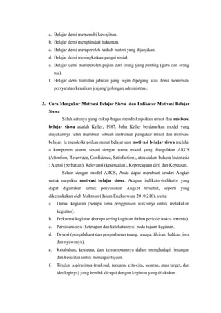 a. Belajar demi memenuhi kewajiban.
b. Belajar demi menghindari hukuman.
c. Belajar demi memperoleh hadiah materi yang dijanjikan.
d. Belajar demi meningkatkan gengsi sosial.
e. Belajar demi memperoleh pujian dari orang yang penting (guru dan orang
tua).
f. Belajar demi tuntutan jabatan yang ingin dipegang atau demi memenuhi
persyaratan kenaikan jenjang/golongan administrasi.
3. Cara Mengukur Motivasi Belajar Siswa dan Indikator Motivasi Belajar
Siswa
Salah satunya yang cukup bagus mendeskripsikan minat dan motivasi
belajar siswa adalah Keller, 1987. John Keller berdasarkan model yang
diajukannya telah membuat sebuah instrumen pengukur minat dan motivasi
belajar. Ia mendeskripsikan minat belajar dan motivasi belajar siswa melalui
4 komponen utama, sesuai dengan nama model yang disuguhkan ARCS
(Attention, Relenvace, Confidence, Satisfaction), atau dalam bahasa Indonesia
: Atensi (perhatian), Relevansi (kesesuaian), Kepercayaan diri, dan Kepuasan.
Selain dengan model ARCS, Anda dapat membuat sendiri Angket
untuk megukur motivasi belajar siswa. Adapun indikator-indikator yang
dapat digunakan untuk penyusunan Angket tersebut, seperti yang
dikemukakan oleh Makmun (dalam Engkoswara 2010:210), yaitu:
a. Durasi kegiatan (berapa lama penggunaan waktunya untuk melakukan
kegiatan).
b. Frekuensi kegiatan (berapa sering kegiatan dalam periode waktu tertentu).
c. Persistensinya (ketetapan dan kelekatannya) pada tujuan kegiatan.
d. Devosi (pengabdian) dan pengorbanan (uang, tenaga, fikiran, bahkan jiwa
dan nyawanya).
e. Ketabahan, keuletan, dan kemampuannya dalam menghadapi rintangan
dan kesulitan untuk mencapai tujuan.
f. Tingkat aspirasinya (maksud, rencana, cita-cita, sasaran, atau target, dan
ideologinya) yang hendak dicapai dengan kegiatan yang dilakukan.
 