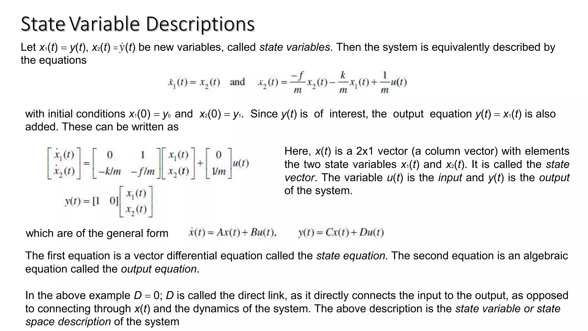 StateVariable Descriptions
Let x1(t) = y(t), x2(t) = (t) be new variables, called state variables. Then the system is equivalently described by
the equations
with initial conditions x1(0) = y0 and x2(0) = y1. Since y(t) is of interest, the output equation y(t) = x1(t) is also
added. These can be written as
which are of the general form
Here, x(t) is a 2x1 vector (a column vector) with elements
the two state variables x1(t) and x2(t). It is called the state
vector. The variable u(t) is the input and y(t) is the output
of the system.
The first equation is a vector differential equation called the state equation. The second equation is an algebraic
equation called the output equation.
In the above example D = 0; D is called the direct link, as it directly connects the input to the output, as opposed
to connecting through x(t) and the dynamics of the system. The above description is the state variable or state
space description of the system
 