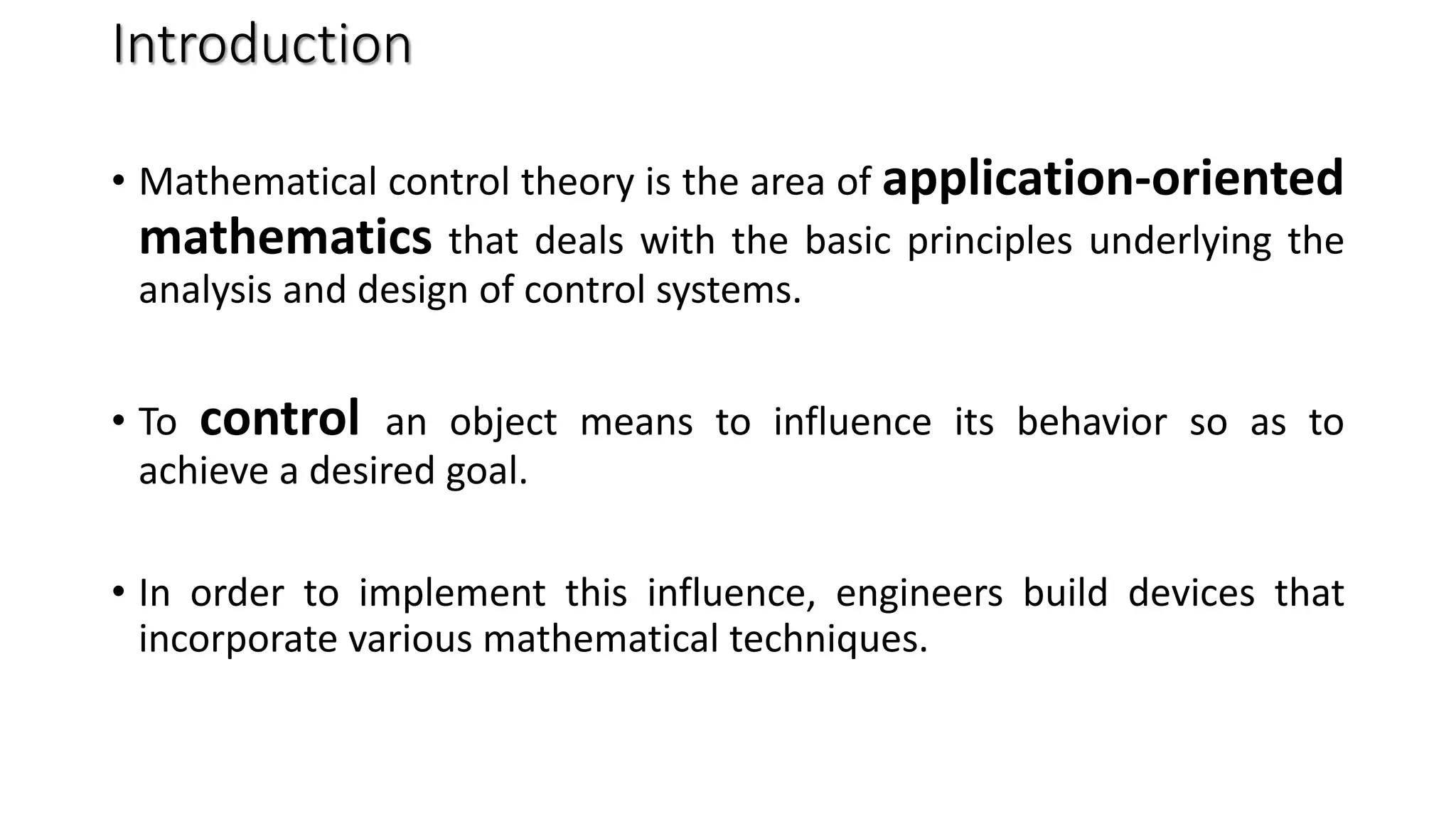 Introduction
• Mathematical control theory is the area of application-oriented
mathematics that deals with the basic principles underlying the
analysis and design of control systems.
• To control an object means to influence its behavior so as to
achieve a desired goal.
• In order to implement this influence, engineers build devices that
incorporate various mathematical techniques.
 