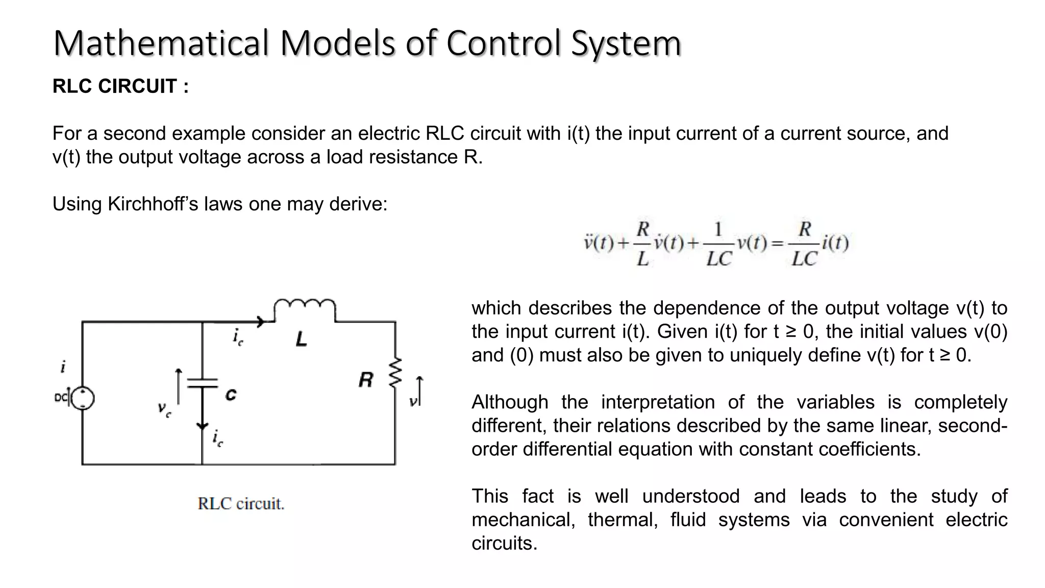 Mathematical Models of Control System
RLC CIRCUIT :
For a second example consider an electric RLC circuit with i(t) the input current of a current source, and
v(t) the output voltage across a load resistance R.
Using Kirchhoff’s laws one may derive:
which describes the dependence of the output voltage v(t) to
the input current i(t). Given i(t) for t ≥ 0, the initial values v(0)
and (0) must also be given to uniquely define v(t) for t ≥ 0.
Although the interpretation of the variables is completely
different, their relations described by the same linear, second-
order differential equation with constant coefficients.
This fact is well understood and leads to the study of
mechanical, thermal, fluid systems via convenient electric
circuits.
 
