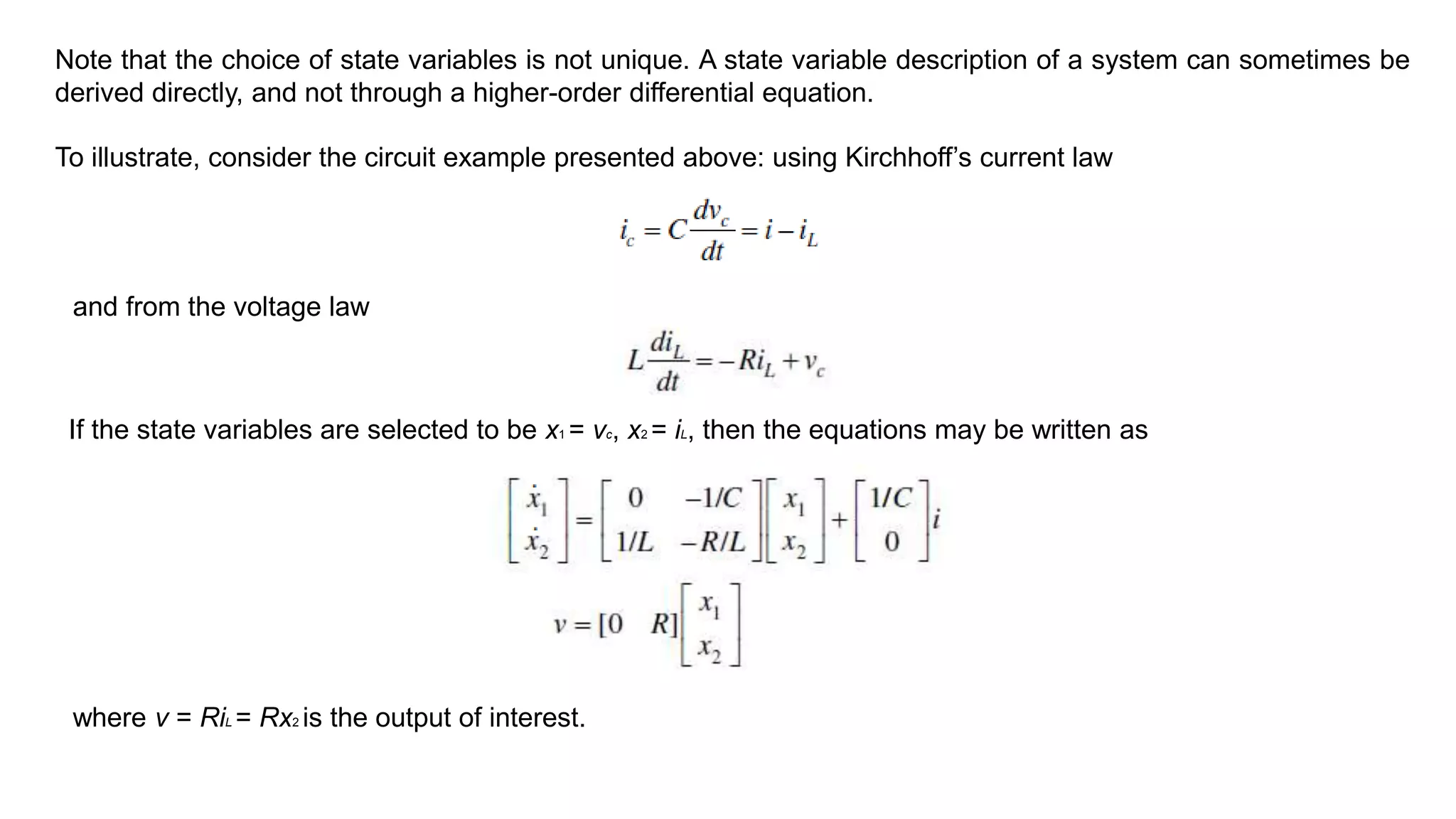 Note that the choice of state variables is not unique. A state variable description of a system can sometimes be
derived directly, and not through a higher-order differential equation.
To illustrate, consider the circuit example presented above: using Kirchhoff’s current law
and from the voltage law
If the state variables are selected to be x1 = vc, x2 = iL, then the equations may be written as
where v = RiL = Rx2 is the output of interest.
 