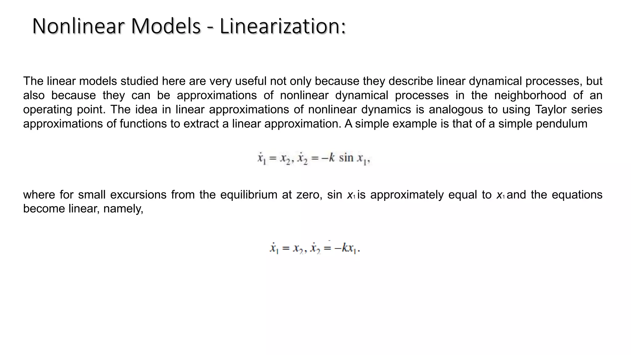 The linear models studied here are very useful not only because they describe linear dynamical processes, but
also because they can be approximations of nonlinear dynamical processes in the neighborhood of an
operating point. The idea in linear approximations of nonlinear dynamics is analogous to using Taylor series
approximations of functions to extract a linear approximation. A simple example is that of a simple pendulum
where for small excursions from the equilibrium at zero, sin x1 is approximately equal to x1 and the equations
become linear, namely,
Nonlinear Models - Linearization:
 