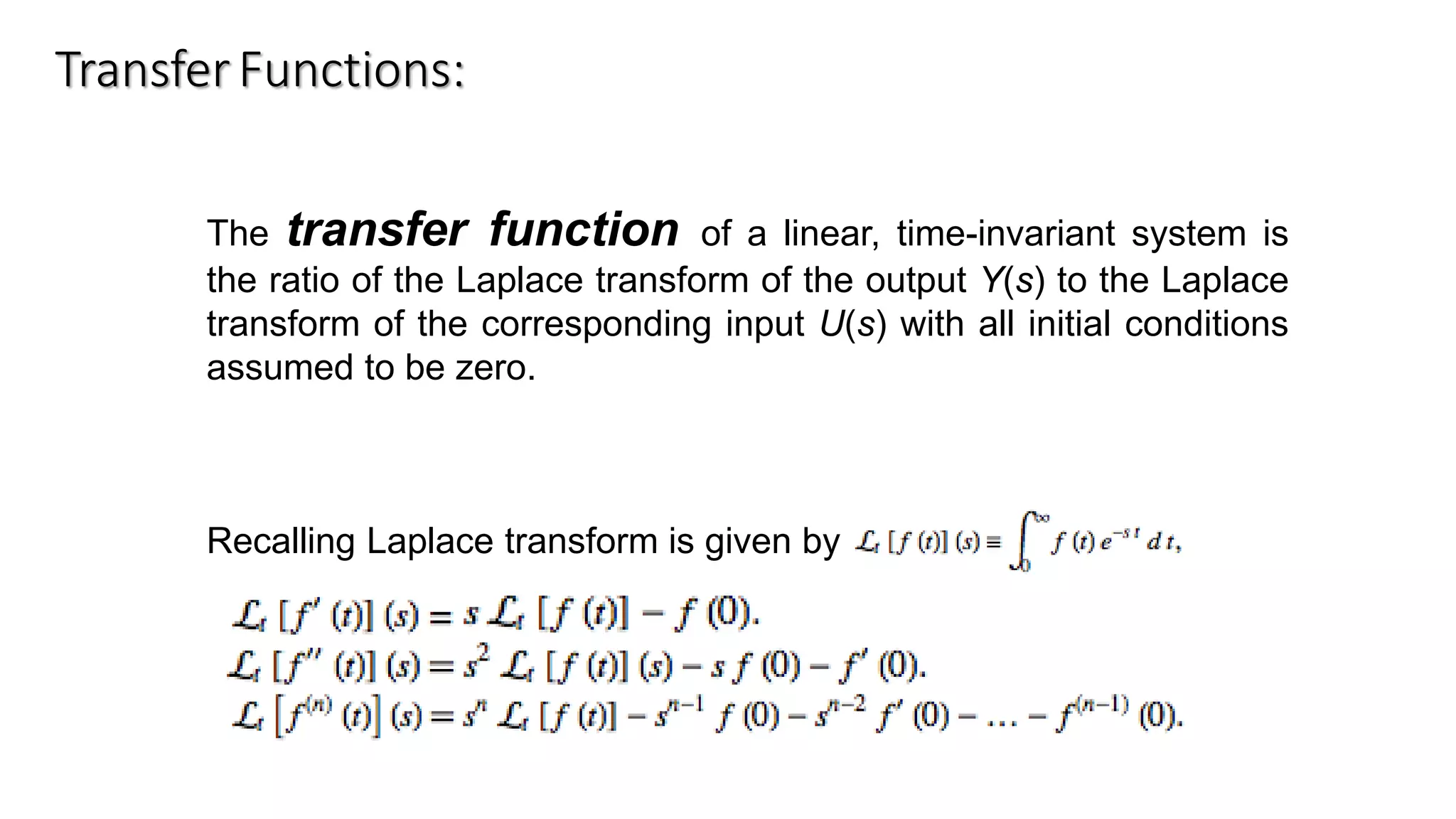 TransferFunctions:
The transfer function of a linear, time-invariant system is
the ratio of the Laplace transform of the output Y(s) to the Laplace
transform of the corresponding input U(s) with all initial conditions
assumed to be zero.
Recalling Laplace transform is given by
 