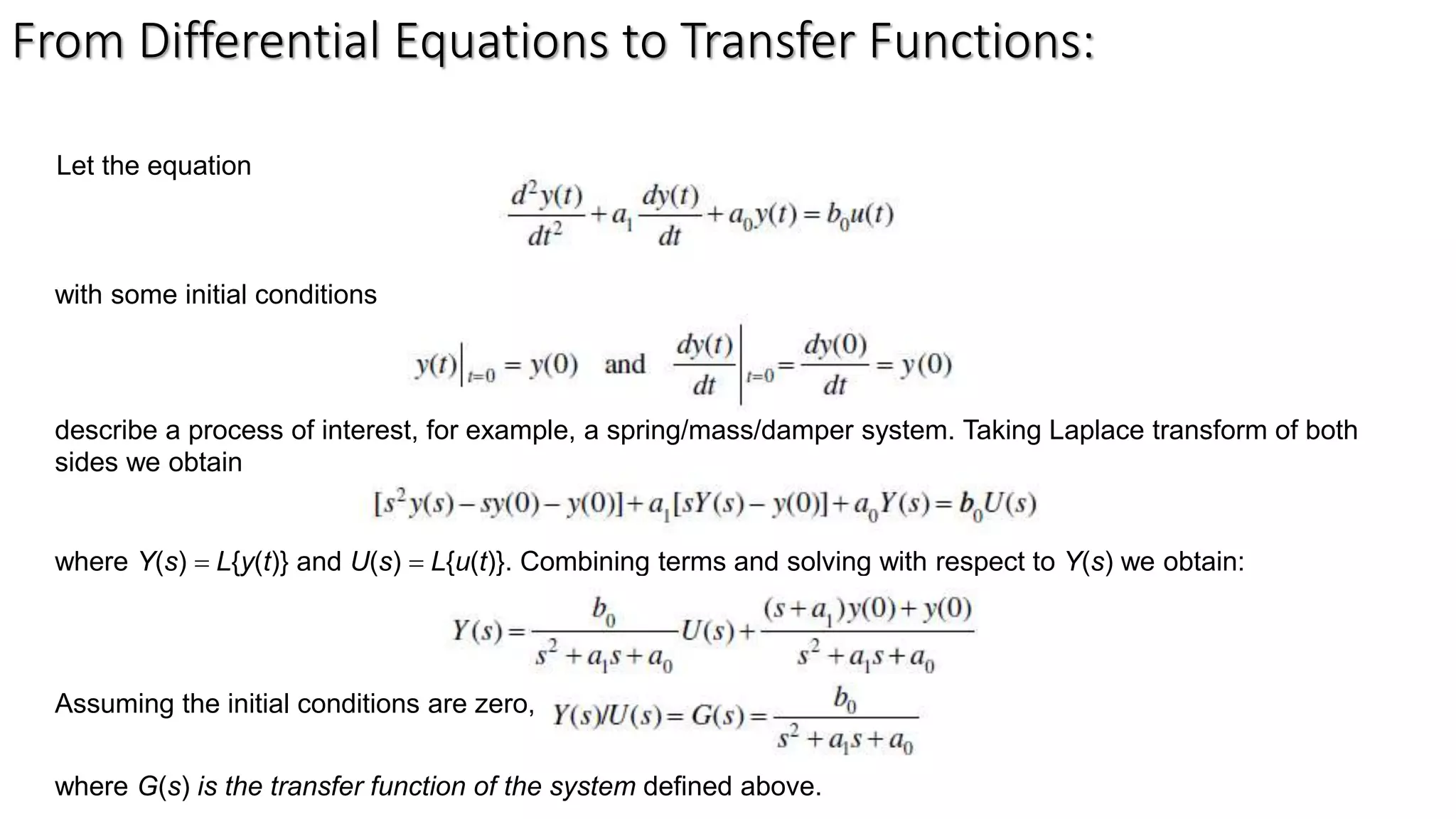 From Differential Equations to Transfer Functions:
Let the equation
with some initial conditions
describe a process of interest, for example, a spring/mass/damper system. Taking Laplace transform of both
sides we obtain
where Y(s) = L{y(t)} and U(s) = L{u(t)}. Combining terms and solving with respect to Y(s) we obtain:
Assuming the initial conditions are zero,
where G(s) is the transfer function of the system defined above.
 