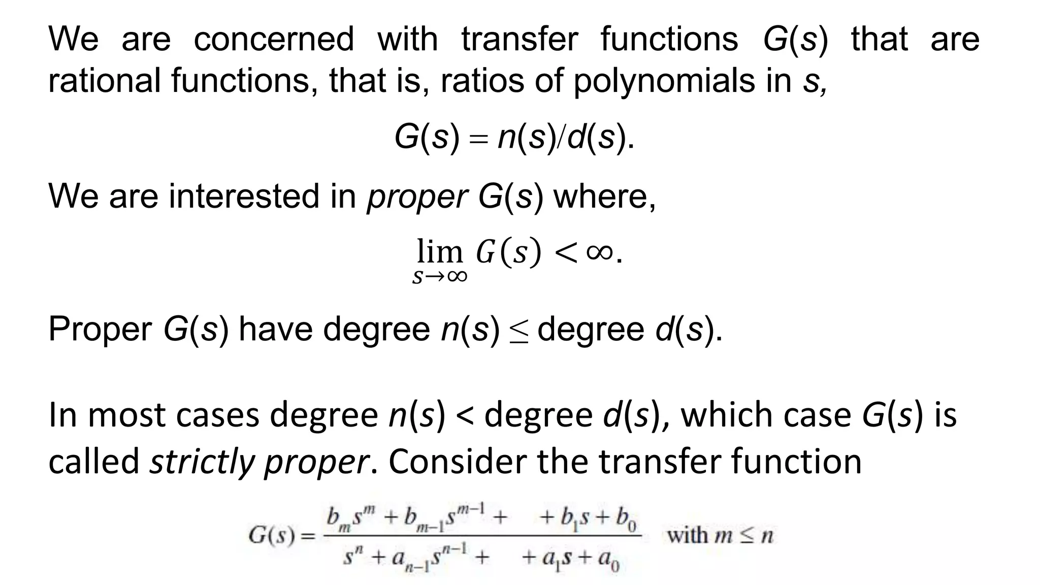 We are concerned with transfer functions G(s) that are
rational functions, that is, ratios of polynomials in s,
G(s) = n(s)/d(s).
We are interested in proper G(s) where,
lim
𝑠→∞
𝐺 𝑠 < ∞.
Proper G(s) have degree n(s) ≤ degree d(s).
In most cases degree n(s) < degree d(s), which case G(s) is
called strictly proper. Consider the transfer function
 
