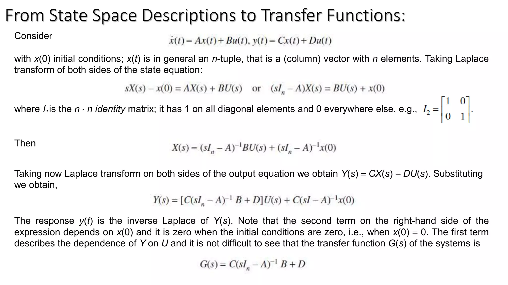 From State Space Descriptions to Transfer Functions:
Consider
with x(0) initial conditions; x(t) is in general an n-tuple, that is a (column) vector with n elements. Taking Laplace
transform of both sides of the state equation:
where In is the n  n identity matrix; it has 1 on all diagonal elements and 0 everywhere else, e.g.,
Then
Taking now Laplace transform on both sides of the output equation we obtain Y(s) = CX(s) + DU(s). Substituting
we obtain,
The response y(t) is the inverse Laplace of Y(s). Note that the second term on the right-hand side of the
expression depends on x(0) and it is zero when the initial conditions are zero, i.e., when x(0) = 0. The first term
describes the dependence of Y on U and it is not difficult to see that the transfer function G(s) of the systems is
 