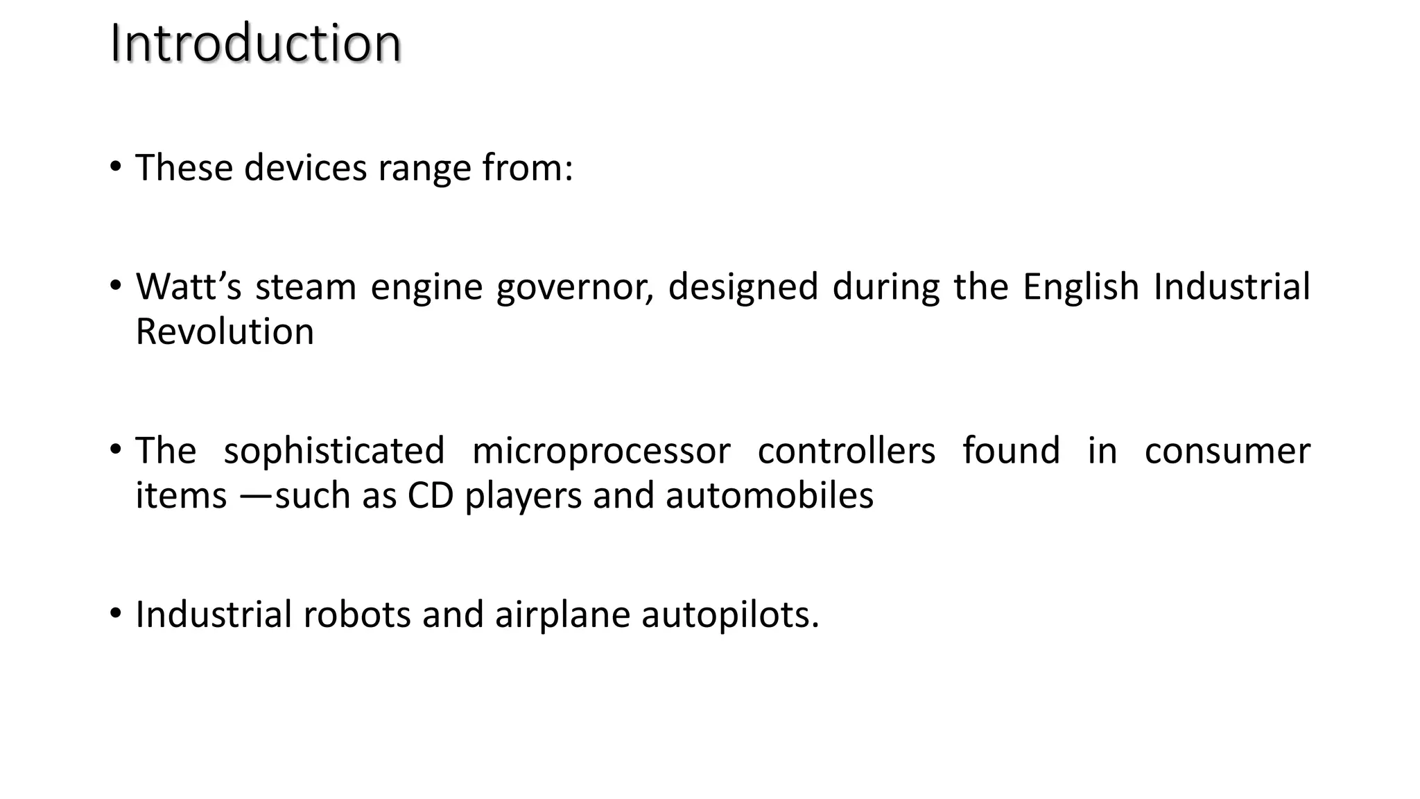 Introduction
• These devices range from:
• Watt’s steam engine governor, designed during the English Industrial
Revolution
• The sophisticated microprocessor controllers found in consumer
items —such as CD players and automobiles
• Industrial robots and airplane autopilots.
 