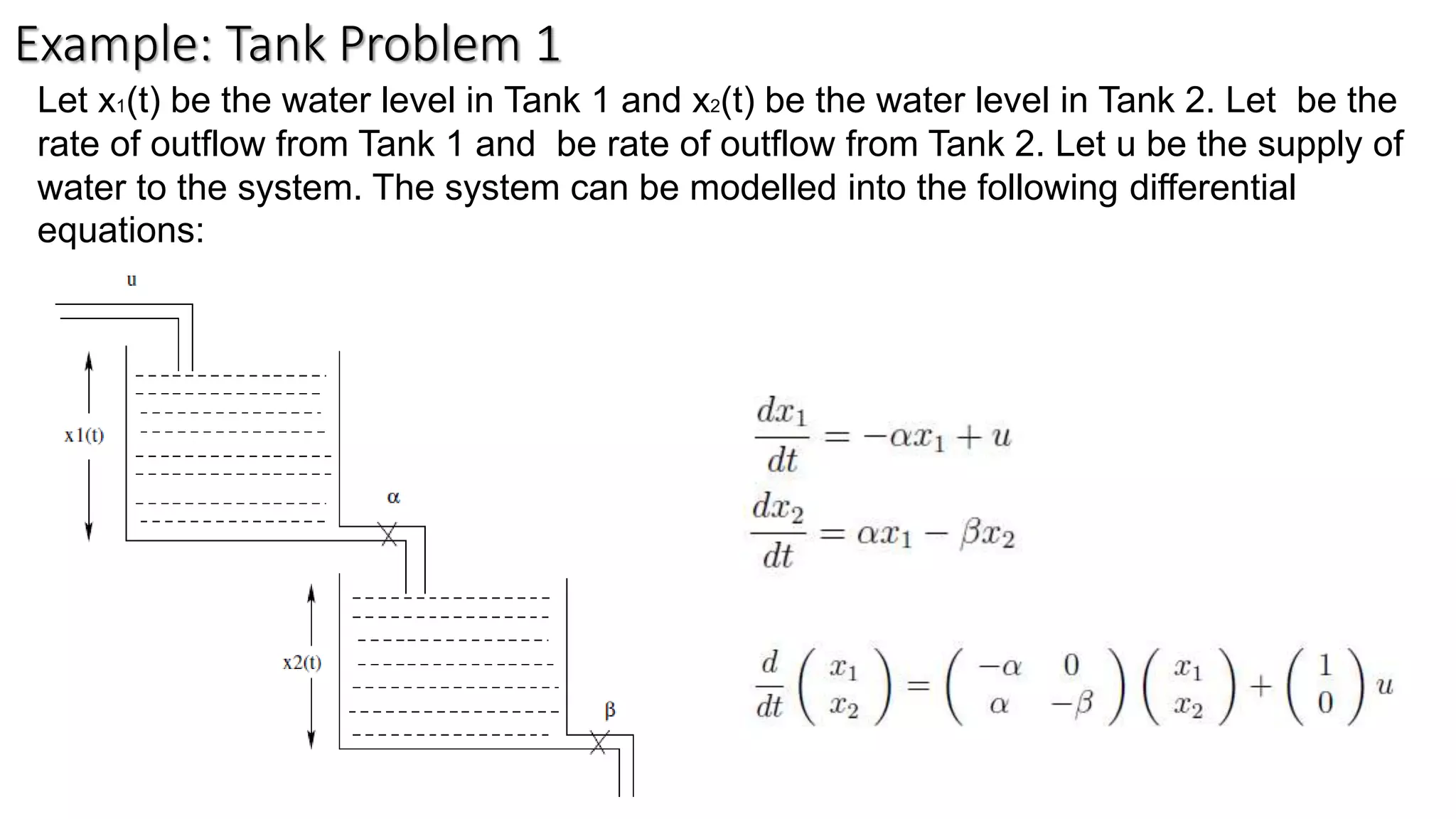 Let x1(t) be the water level in Tank 1 and x2(t) be the water level in Tank 2. Let be the
rate of outflow from Tank 1 and be rate of outflow from Tank 2. Let u be the supply of
water to the system. The system can be modelled into the following differential
equations:
Example: Tank Problem 1
 