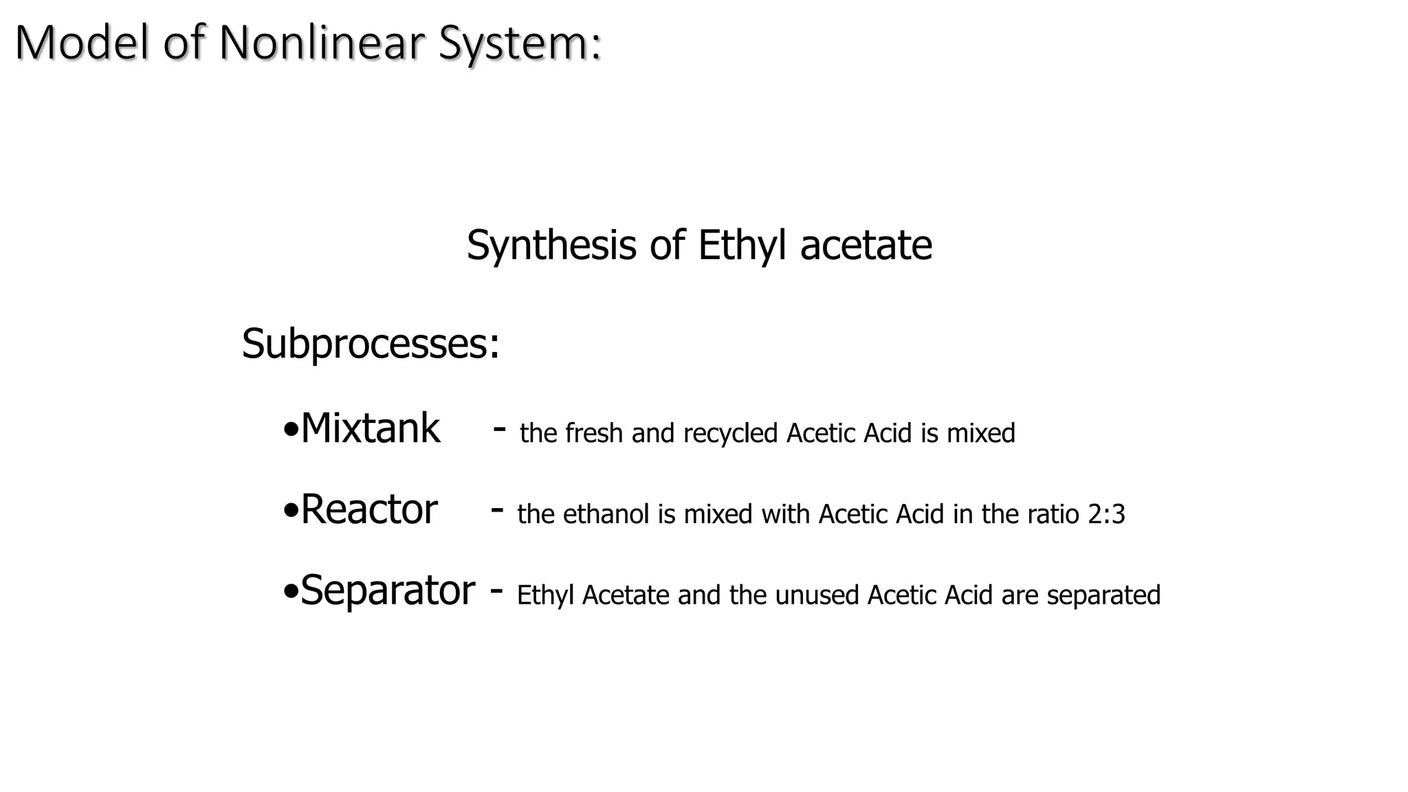Synthesis of Ethyl acetate
Subprocesses:
•Mixtank - the fresh and recycled Acetic Acid is mixed
•Reactor - the ethanol is mixed with Acetic Acid in the ratio 2:3
•Separator - Ethyl Acetate and the unused Acetic Acid are separated
Model of Nonlinear System:
 