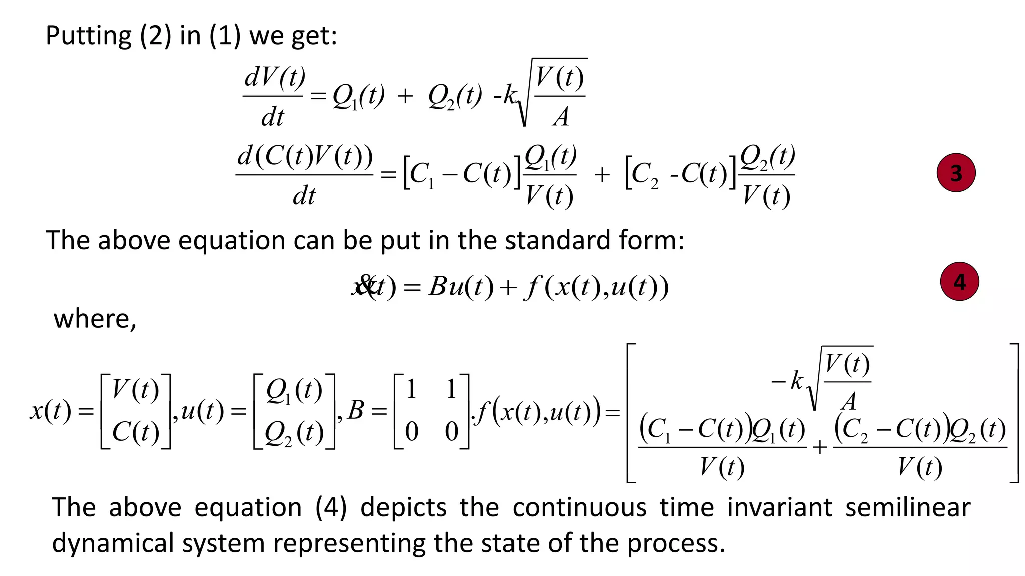 Putting (2) in (1) we get:
   
)(
)(
)(
)(
))()((
)(
2
2
1
1
21
tV
(t)Q
t-CC
tV
(t)Q
tCC
dt
tVtCd
A
tV
(t) -kQ(t)Q
dt
dV(t)
+=
+=
The above equation can be put in the standard form:
))(),(()()( tutxftButx +=
.
00
11
,
)(
)(
)(,
)(
)(
)(
2
1






=





=





= B
tQ
tQ
tu
tC
tV
tx
where,
The above equation (4) depicts the continuous time invariant semilinear
dynamical system representing the state of the process.
3
4
     













+


=
)(
)()(
)(
)()(
)(
)(),(
2211
tV
tQtCC
tV
tQtCC
A
tV
k
tutxf
 