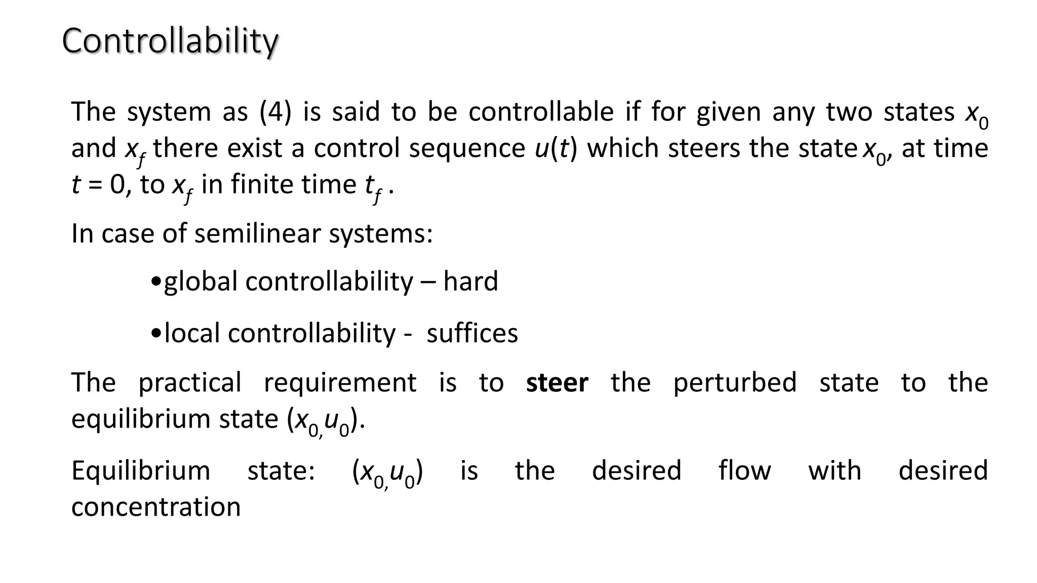 Controllability
The system as (4) is said to be controllable if for given any two states x0
and xf there exist a control sequence u(t) which steers the statex0, at time
t = 0, to xf in finite time tf .
In case of semilinear systems:
•global controllability – hard
•local controllability - suffices
The practical requirement is to steer the perturbed state to the
equilibrium state (x0,u0).
Equilibrium state: (x0,u0) is the desired flow with desired
concentration
 