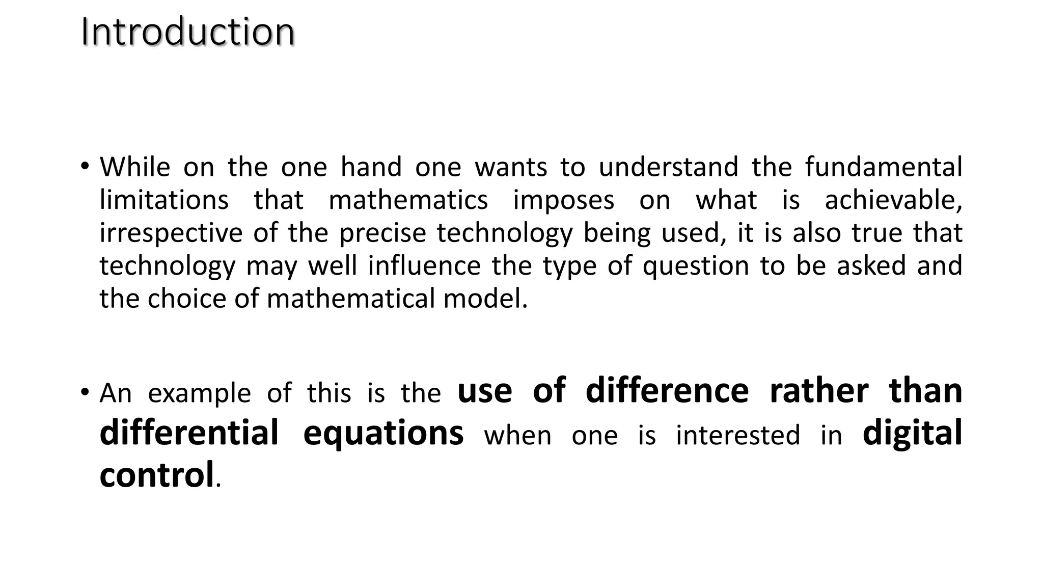 Introduction
• While on the one hand one wants to understand the fundamental
limitations that mathematics imposes on what is achievable,
irrespective of the precise technology being used, it is also true that
technology may well influence the type of question to be asked and
the choice of mathematical model.
• An example of this is the use of difference rather than
differential equations when one is interested in digital
control.
 