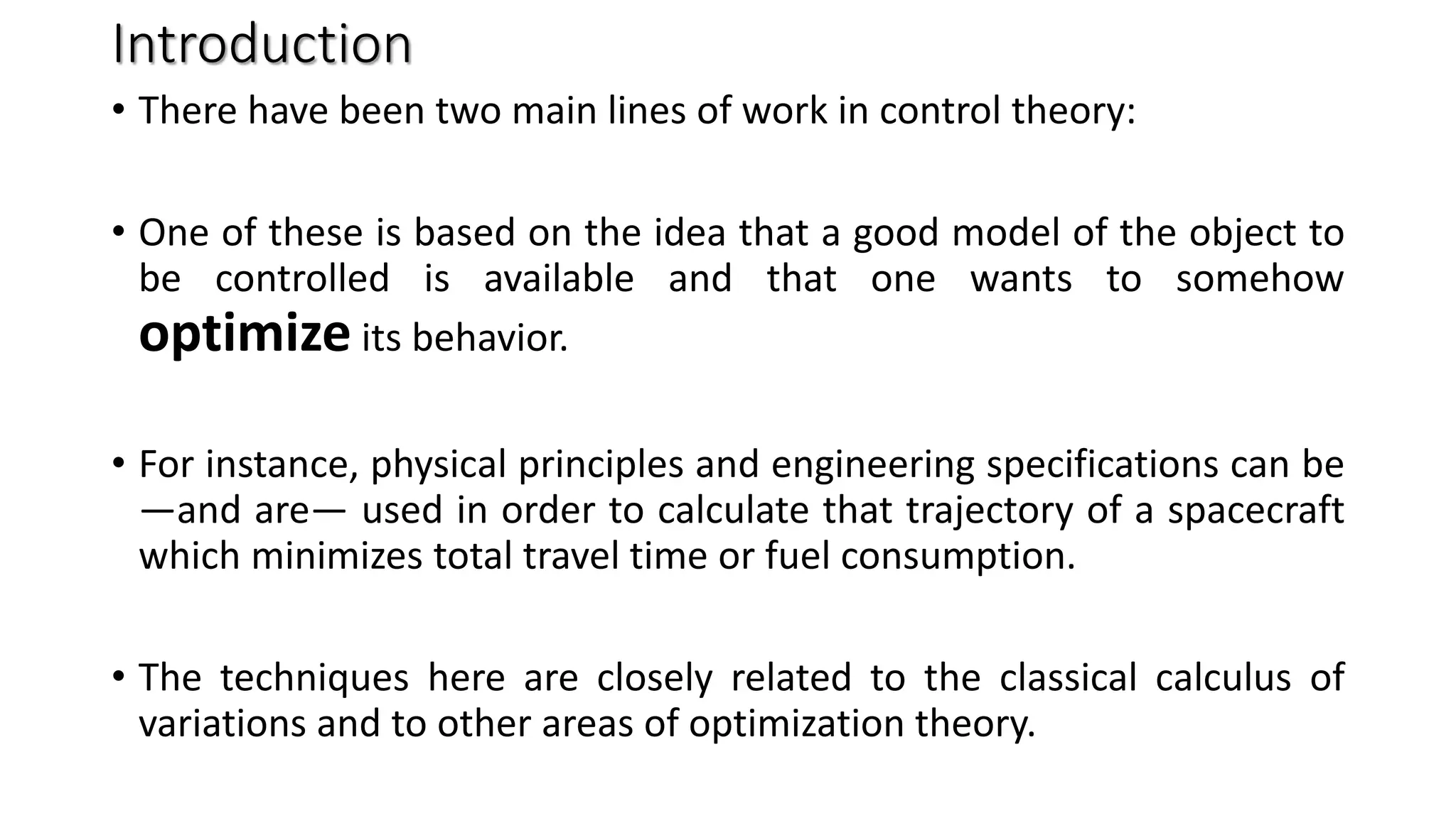 Introduction
• There have been two main lines of work in control theory:
• One of these is based on the idea that a good model of the object to
be controlled is available and that one wants to somehow
optimize its behavior.
• For instance, physical principles and engineering specifications can be
—and are— used in order to calculate that trajectory of a spacecraft
which minimizes total travel time or fuel consumption.
• The techniques here are closely related to the classical calculus of
variations and to other areas of optimization theory.
 