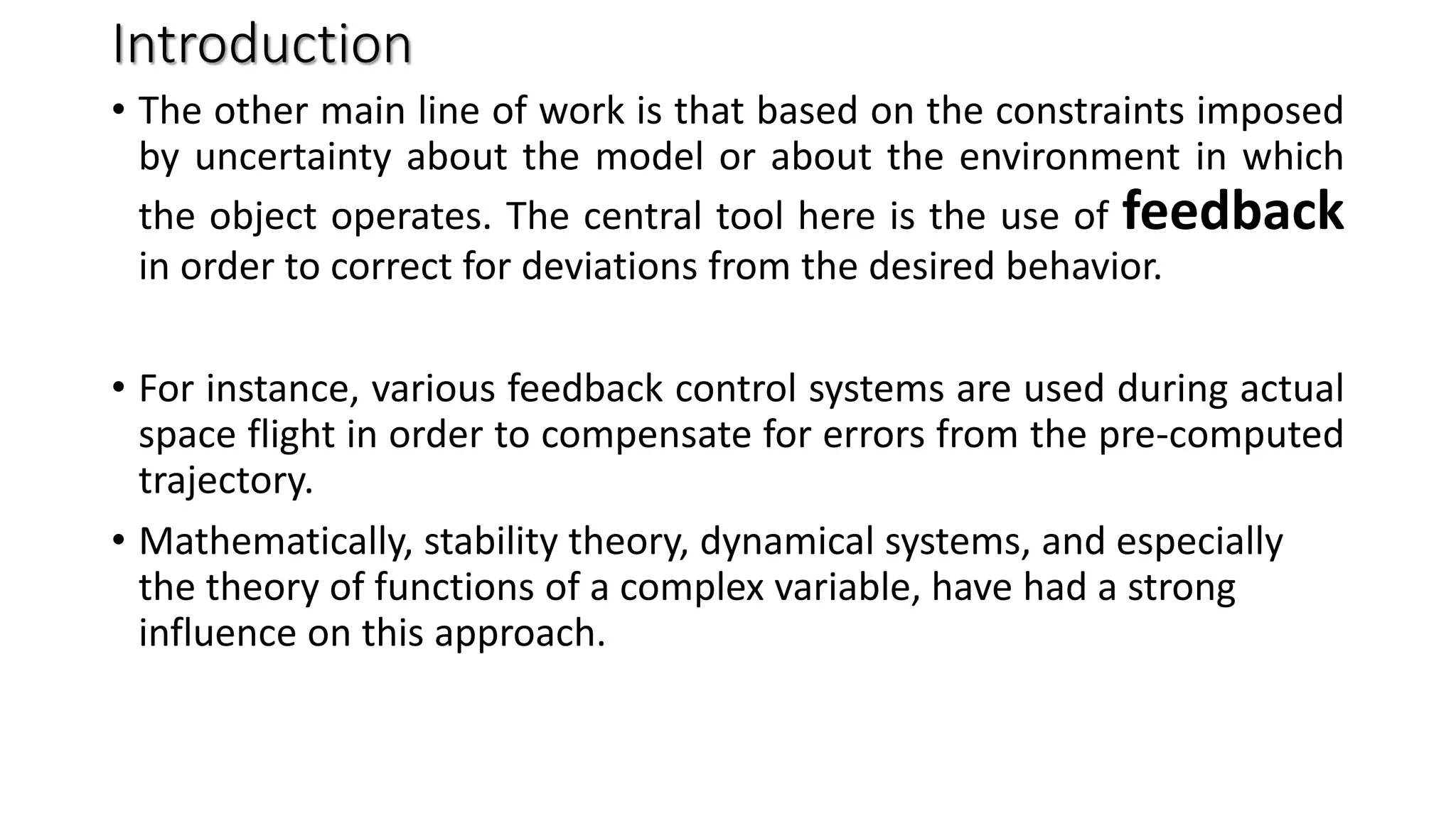 Introduction
• The other main line of work is that based on the constraints imposed
by uncertainty about the model or about the environment in which
the object operates. The central tool here is the use of feedback
in order to correct for deviations from the desired behavior.
• For instance, various feedback control systems are used during actual
space flight in order to compensate for errors from the pre-computed
trajectory.
• Mathematically, stability theory, dynamical systems, and especially
the theory of functions of a complex variable, have had a strong
influence on this approach.
 