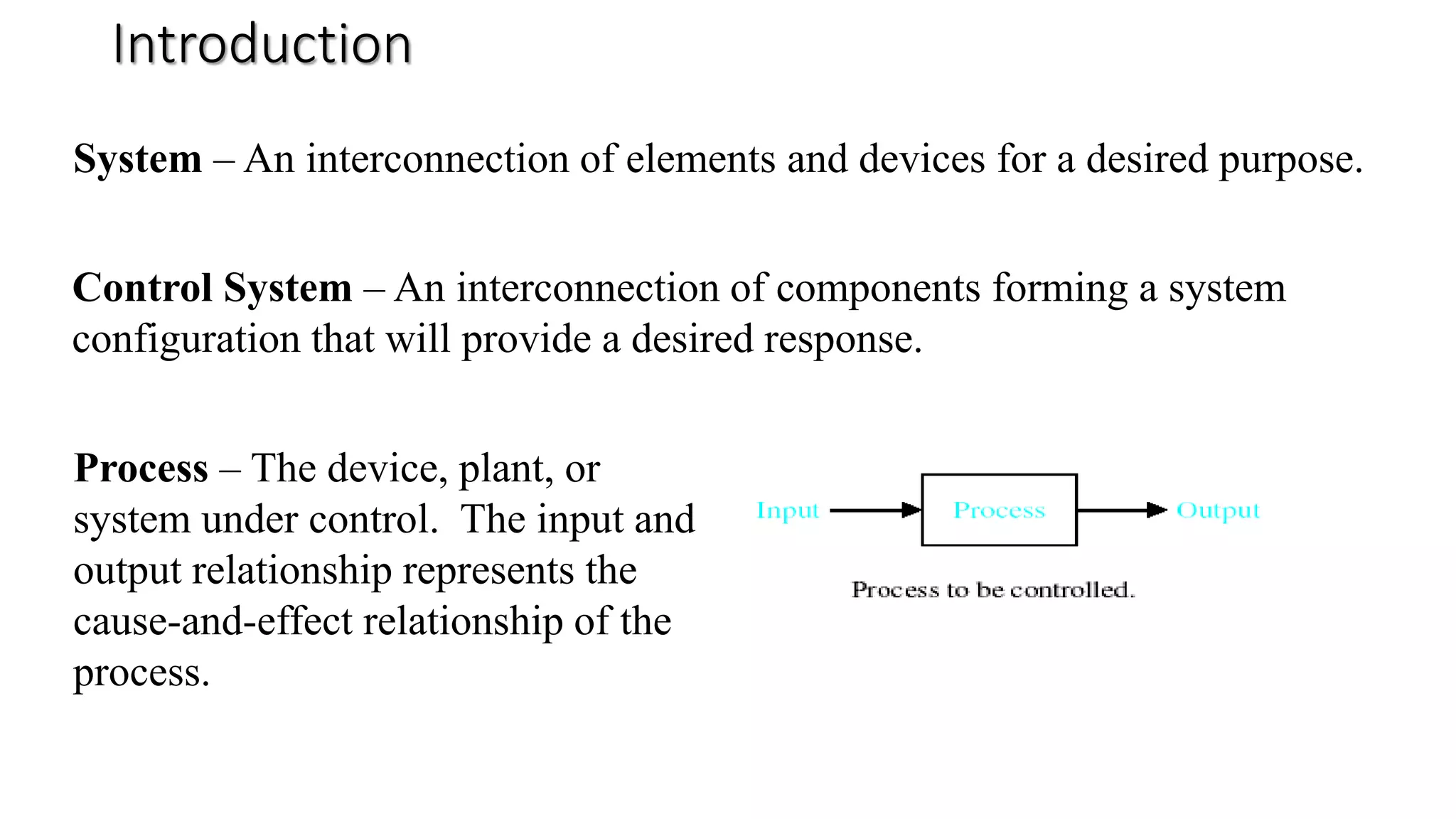 Introduction
System – An interconnection of elements and devices for a desired purpose.
Control System – An interconnection of components forming a system
configuration that will provide a desired response.
Process – The device, plant, or
system under control. The input and
output relationship represents the
cause-and-effect relationship of the
process.
 