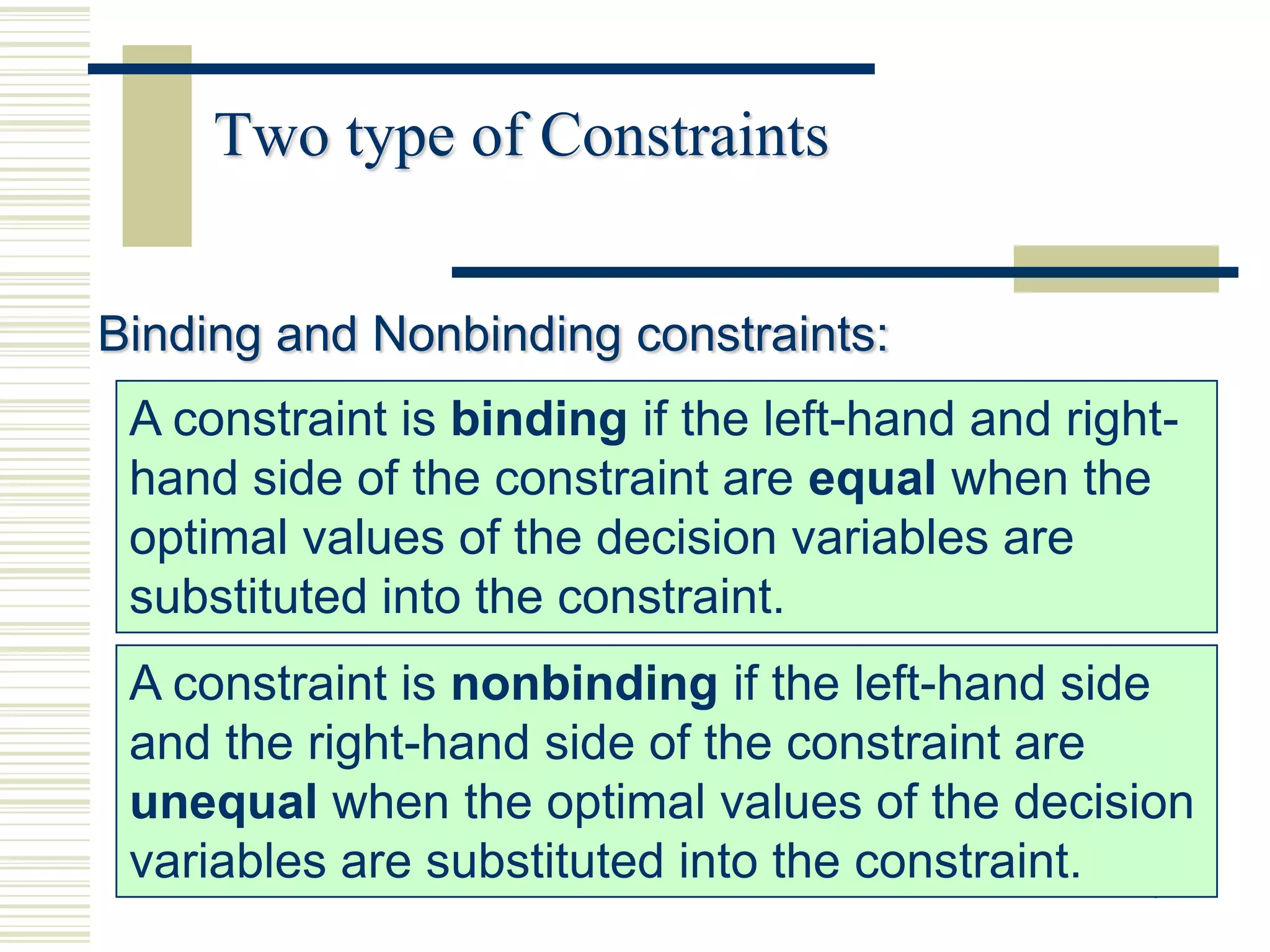 Two type of Constraints


Binding and Nonbinding constraints:
 A constraint is binding if the left-hand and right-
 hand side of the constraint are equal when the
 optimal values of the decision variables are
 substituted into the constraint.
 A constraint is nonbinding if the left-hand side
 and the right-hand side of the constraint are
 unequal when the optimal values of the decision
 variables are substituted into the constraint. 18
 