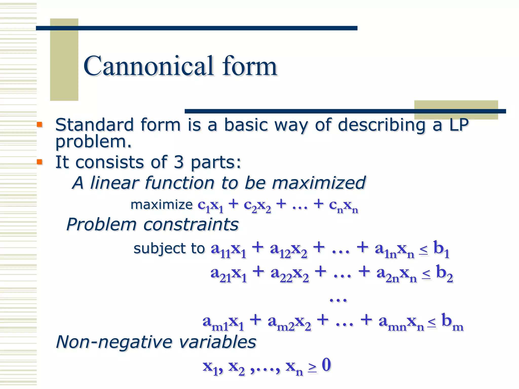 Cannonical form
 Standard form is a basic way of describing a LP
  problem.
 It consists of 3 parts:
     A linear function to be maximized
            maximize c1x1 + c2x2 + … + cnxn
    Problem constraints
           subject toa11x1 + a12x2 + … + a1nxn < b1
                     a21x1 + a22x2 + … + a2nxn < b2
                                    …
                    am1x1 + am2x2 + … + amnxn < bm
  Non-negative variables
                    x1, x2 ,…, xn > 0
 