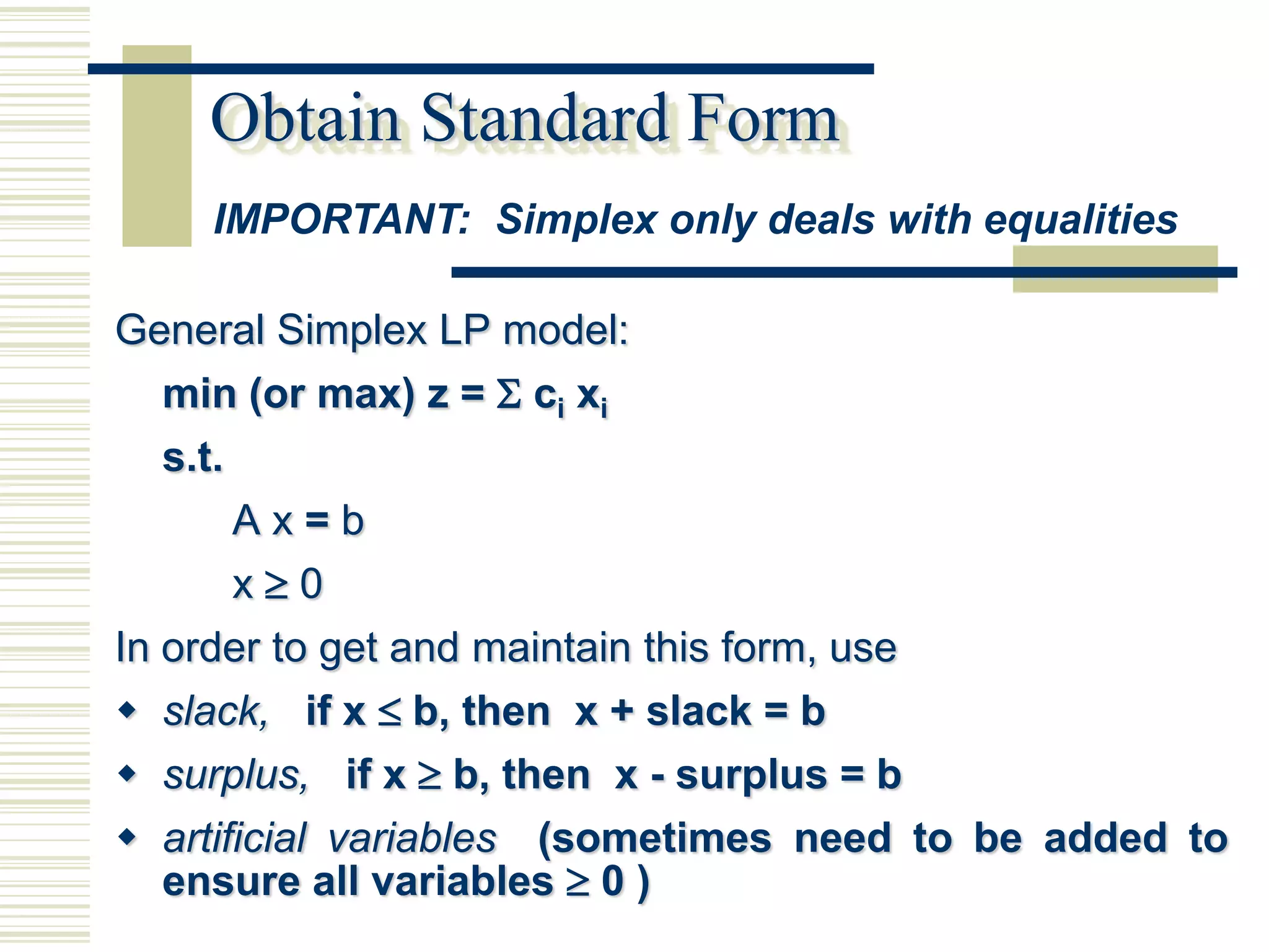 Obtain Standard Form
     IMPORTANT: Simplex only deals with equalities

General Simplex LP model:
  min (or max) z =  ci xi
  s.t.
         Ax=b
         x0
In order to get and maintain this form, use
 slack, if x  b, then x + slack = b
 surplus, if x  b, then x - surplus = b
 artificial variables (sometimes need to be added to
   ensure all variables  0 )
 