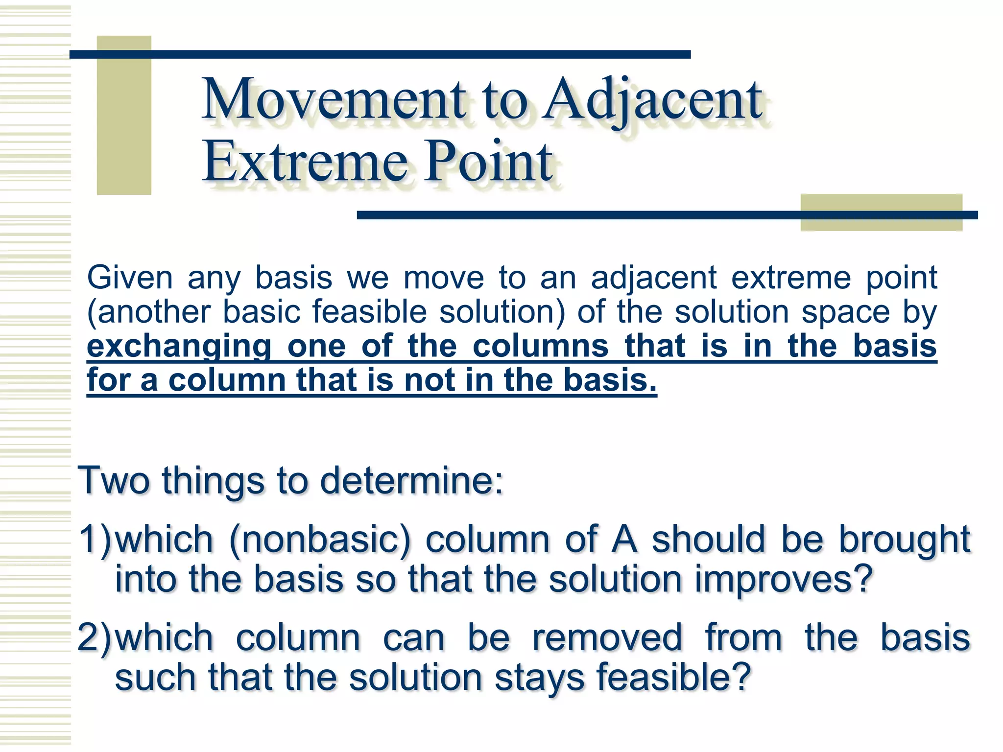 Movement to Adjacent
       Extreme Point
Given any basis we move to an adjacent extreme point
(another basic feasible solution) of the solution space by
exchanging one of the columns that is in the basis
for a column that is not in the basis.


Two things to determine:
1) which (nonbasic) column of A should be brought
   into the basis so that the solution improves?
2) which column can be removed from the basis
   such that the solution stays feasible?
 