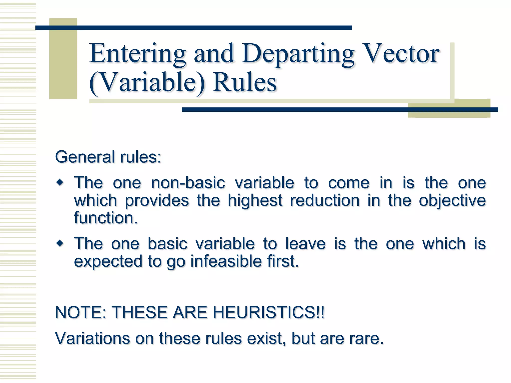 Entering and Departing Vector
    (Variable) Rules

General rules:
 The one non-basic variable to come in is the one
  which provides the highest reduction in the objective
  function.
 The one basic variable to leave is the one which is
  expected to go infeasible first.


NOTE: THESE ARE HEURISTICS!!
Variations on these rules exist, but are rare.
 