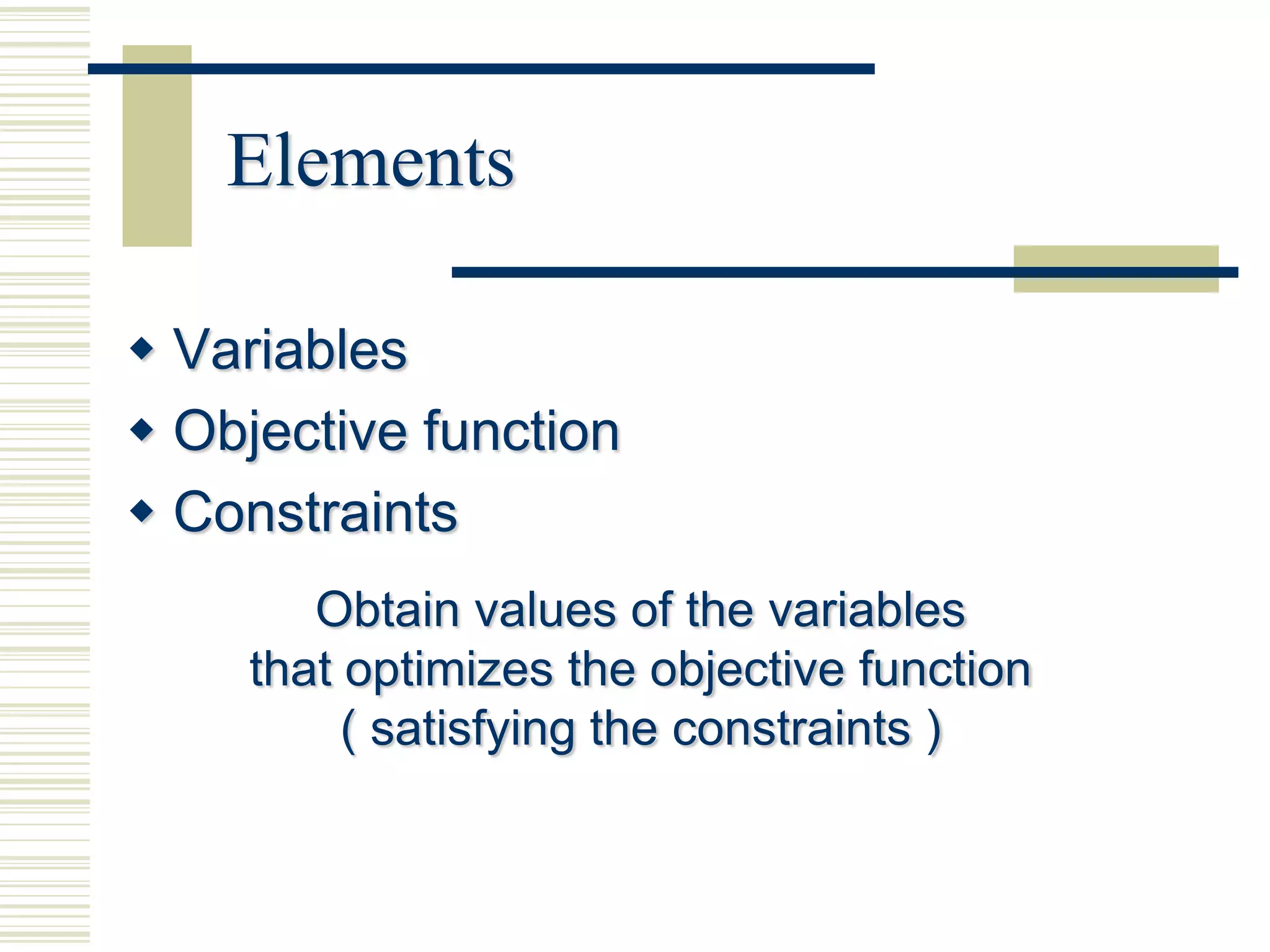 Elements

 Variables
 Objective function
 Constraints
        Obtain values of the variables
     that optimizes the objective function
          ( satisfying the constraints )
 