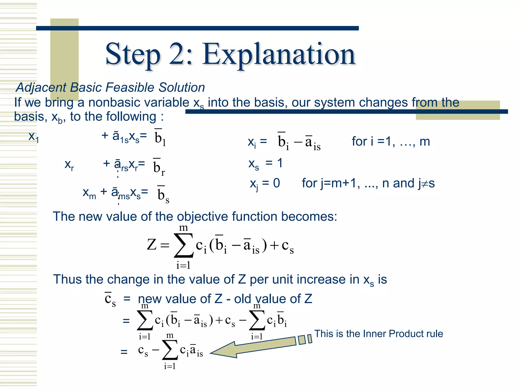 Step 2: Explanation
Adjacent Basic Feasible Solution
If we bring a nonbasic variable xs into the basis, our system changes from the
basis, xb, to the following :
   x1            + ā1sxs= b1               x = b a          for i =1, …, m
                                                                i        i   is
        xr     + ārsxr= b                                       xs = 1
                         r
                                        xj = 0   for j=m+1, ..., n and js
           xm + āmsxs= b
                        s
      The new value of the objective function becomes:
                                        m
                        Z          c (b  a
                                     i 1
                                                   i   i        is )  c s

      Thus the change in the value of Z per unit increase in xs is
              cs = new value of Z - old m
                    m
                                         value of Z
                  =    c (b  a
                      i 1
                             i
                                 m
                                        i      is )  c s      c b
                                                                i 1
                                                                       i i
                                                                             This is the Inner Product rule
                  =   c  c a
                       s                    i is
                                 i 1
 