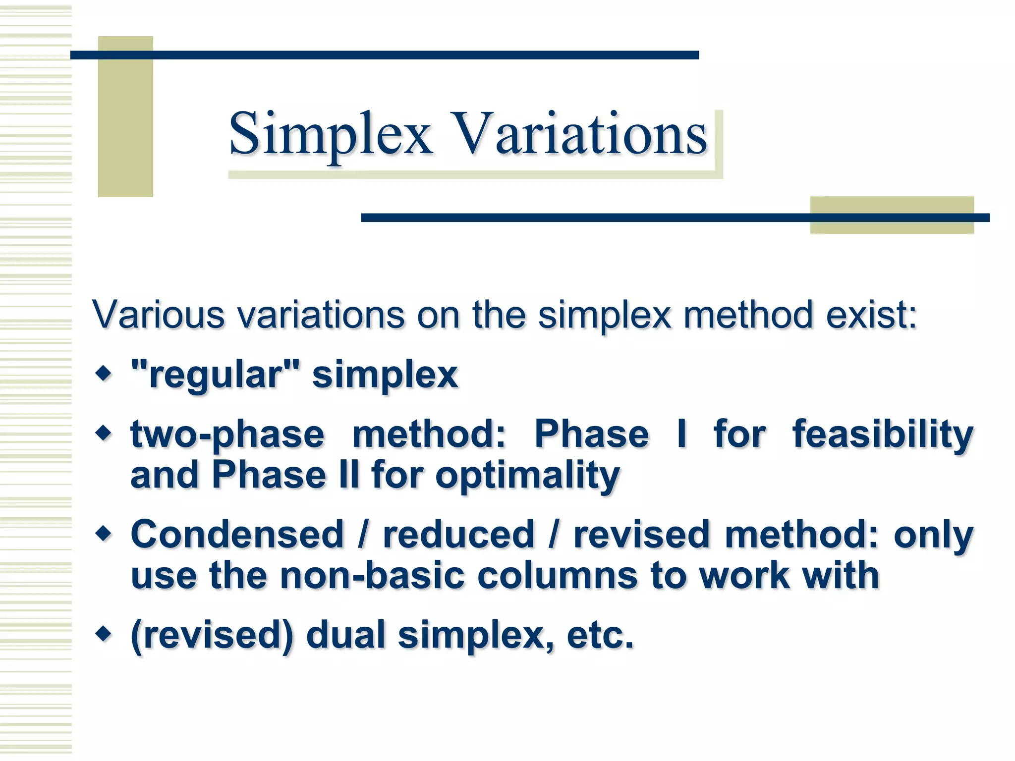 Simplex Variations

Various variations on the simplex method exist:
 "regular" simplex
 two-phase method: Phase I for feasibility
  and Phase II for optimality
 Condensed / reduced / revised method: only
  use the non-basic columns to work with
 (revised) dual simplex, etc.
 