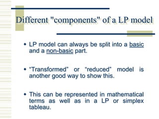 Different "components" of a LP model

  LP model can always be split into a basic
   and a non-basic part.


  “Transformed” or “reduced” model is
   another good way to show this.


  This can be represented in mathematical
   terms as well as in a LP or simplex
   tableau.
 