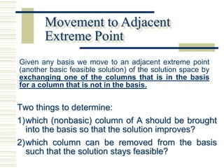 Movement to Adjacent
       Extreme Point
Given any basis we move to an adjacent extreme point
(another basic feasible solution) of the solution space by
exchanging one of the columns that is in the basis
for a column that is not in the basis.


Two things to determine:
1) which (nonbasic) column of A should be brought
   into the basis so that the solution improves?
2) which column can be removed from the basis
   such that the solution stays feasible?
 
