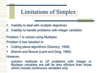 Limitations of Simplex

1. Inability to deal with multiple objectives
2. Inability to handle problems with integer variables

Problem 1 is solved using Multiplex
Problem 2 has resulted in:
 Cutting plane algorithms (Gomory, 1958)
 Branch and Bound (Land and Doig, 1960)
However,
  solution methods to LP problems with integer or
  Boolean variables are still far less efficient than those
  which include continuous variables only
 