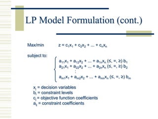 LP Model Formulation (cont.)

Max/min          z = c1x1 + c2x2 + ... + cnxn

subject to:
                 a11x1 + a12x2 + ... + a1nxn (≤, =, ≥) b1
                 a21x1 + a22x2 + ... + a2nxn (≤, =, ≥) b2
                          :
                 am1x1 + am2x2 + ... + amnxn (≤, =, ≥) bm

   xj = decision variables
   bi = constraint levels
   cj = objective function coefficients
   aij = constraint coefficients
 