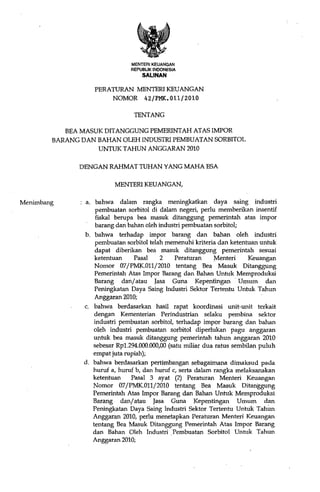 MENTERIKEUANGAN
                                REPUBLIK INDONESIA
                                    SALINAN

                   PERATURAN MENTERI KEUANGAN
                       NOMOR 42/PMK. 011/2010

                                 TENTANG

           BEA MASUK DITANGGUNG PEMERINTAH ATAS IMPOR
        BARANG DAN BAHAN OLEH INDUSTRI PEMBUATAN SORBITOL
                   UNTUK TAHUN ANGGARAN 2010

              DENGAN RAHMAT TUHAN YANG MAHA FSA

                          MENTERI KEUANGAN,

Menimbang        a. bahwa dalam rangka meningkatkan daya saing industri
                     pembuatan sorbitol di dalam negeri, perlu memberikan insentif
                     fiskal berupa bea masuk ditanggung pemerintah atas impor
                     barang dan bahan oleh industri pembuatan sorbitol;
                b. bahwa terhadap impor barang dan bahan oleh industri
                     pembuatan sorbitol telah memenuhi kriteria dan ketentuan untuk
                     dapat diberikan bea masuk ditanggung pemerintah sesuai
                     ketentuan    Pasal     2    Peraturan     Menteri     Keuangan
                     Nomor 07/PMK.Oll/2010 tentang Bea Masuk Ditanggung
                     Pemerintah Atas Impor Barang dan Bahan Untuk Memproduksi
                     Barang dan/ atau Jasa Guna Kepentingan' Umum dan
                     Peningkatan Daya Saing lndustri Sektor Tertentu Untuk Tahun
                     Anggaran 2.010;
                c. bahwa berdasarkan hasH rapat koordinasi unit-unit terkait
                     dengan Kementerian Perindustrian selaku pembina sektor
                    industri pembuatan sorbitol, terhadap impor barang dan bahan
                    oleh industri pembuatan sorbitol diperlukan pagu anggaran
                    untuk bea masuk ditanggung pemerintah tahun anggaran 2010
                    sebesar Rpl.294.000.000,00 (satu miliar dua ratus sembilan puluh
                    empat juta rupiah);
                d. bahwa berdasarkan pertimbangan sebagaimana dimaksud pada
                    huruf a, huruf b, dan huruf c, serta dalam rangka melaksanakan
                    ketentuan    Pasal 3 ayat (2) Peraturan Menteri Keuangan
                    Nomor 07/PMK.Oll/2010 tentang Bea Masuk Ditanggung
                    Pemerintah Atas Impor Barang dan Bahan Untuk Memproduksi
                    Barang dan/ atau Jasa Guna Kepentingan Umum dan
                    Peningkatan Daya Saing lndustri Sektor Tertentu Un'tuk Tahim
                    Anggaran 2010, perlu menetapkan Peraturan Menteri Keuangan
                    tentang Bea Masuk Ditanggung Pemerintah Atas Impor Barang
                    dan Bahan Oleh Industri Pembuatan Sorbitol Untuk Tahun
                    Anggaran 2010;
 