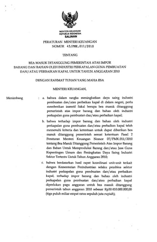MENTERI KEUANGAN
                             REPUBLIK INDONESIA
                                 SALINAN
                  PERATURAN MENTERI KEUANGAN
                      NOMOR 45/PMI<.Oll/2010

                               TENTANG

           BEA- MASUK DITANGGUNG PEMERINTAH ATAS IMPOR
    BARANG DAN BAHAN OLEH INDUSTRI PERKAPALAN GUNA PEMBUATAN
       DAN/ ATAU PERBAIKAN KAPAL UNTUK TAHUN ANGGARAN 2010

              DENGAN RAHMAT TUHAN YANG MAHA ESA

                         MENTERI KEUANGAN,

Menimbang         a. bahwa dalam rangka meningkatkan daya saing industri
                     pembuatan dan/ atau perbaikan kapal di dalam negeri, perlu
                     memberikan insentif fiskal berupa bea masuk ditanggung
                     pemerintah atas impor barang dan bahan oleh industri
                     perkapalan guna pembuatan dan/ atau perbaikan kapal;
                  b. bahwa terhadap impor barang dan bahan oleh industri
                     perkapalan guna pembuatan dan/ atau perbaikan kapal telah
                     memenuhi kriteria dan ketentuan untuk dapat diberikan bea
                     masuk ditanggung pemerintah sesuai ketentuan Pasal 2
                     Peraturan Menteri Keuangan Nomor 07/PMK.01l/2010
                     tentang -Bea Masuk Ditanggung Pemerintah Atas Impor Barang
                     dan Bahan Untuk Memproduksi Barang dan/ atau Jasa Guna
                     Kepentingan Umum dan Peningkatan Daya Saing lndustri
                     Sektor Tertentu Untuk Tahun Anggaran 2010;
                 c. bahwa berdasarkan hasil rapat koordinasi unit-unit terkait
                    dengan Kementerian Perindustrian selaku pembina sektor
                    industri perkapalan guna pembuatan dan/ atau perbaikan
                    kapal, terhadap impor barang dan bahan oleh industri
                    perkapalan guna pembuatan dan/ atau perbaikan kapal
                    diperlukan pagu anggaran untuk bea masuk dit1mggung
                    pemerintah tahun anggaran 2010 sebesar Rp30.410.000.000,00
                    (tiga puluh miliar empat ratus sepuluh juta rupiah);
 